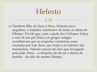 
 Também filho de Zeus e Hera, Hefesto era o
arquiteto, o forjador, construtor de todas as obras do
Olimpo. Foi ele que, com a ajuda dos Ciclopes, forjou
o raio de seu pai Zeus e os gregos antigos
acreditavam que as erupções vulcânicas eram
causadas por este deus, que forjava no interior das
montanhas. Hefesto nasceu tão feio que foi jogado
pela mãe, Hera, – a despeito de ela ser a deusa da
família – do alto do monte Olimpo.
Hefesto
 