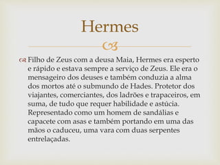 
 Filho de Zeus com a deusa Maia, Hermes era esperto
e rápido e estava sempre a serviço de Zeus. Ele era o
mensageiro dos deuses e também conduzia a alma
dos mortos até o submundo de Hades. Protetor dos
viajantes, comerciantes, dos ladrões e trapaceiros, em
suma, de tudo que requer habilidade e astúcia.
Representado como um homem de sandálias e
capacete com asas e também portando em uma das
mãos o caduceu, uma vara com duas serpentes
entrelaçadas.
Hermes
 