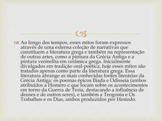 
 Ao longo dos tempos, esses mitos foram expressos
através de uma extensa coleção de narrativas que
constituem a literatura grega e também na representação
de outras artes, como a pintura da Grécia Antiga e a
pintura vermelha em cerâmica grega. Inicialmente
divulgados em tradição oral-poética, hoje esses mitos são
tratados apenas como parte da literatura grega. Essa
literatura abrange as mais conhecidas fontes literárias da
Grécia Antiga: os poemas épicos Ilíada e Odisseia (ambos
atribuídos a Homero e que focam sobre os acontecimentos
em torno da Guerra de Troia, destacando a influência de
deuses e de outros seres), e também a Teogonia e Os
Trabalhos e os Dias, ambos produzidos por Hesíodo.
 