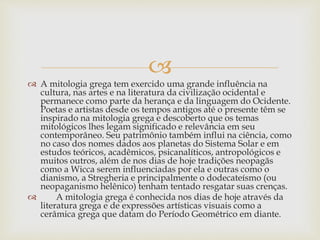 
 A mitologia grega tem exercido uma grande influência na
cultura, nas artes e na literatura da civilização ocidental e
permanece como parte da herança e da linguagem do Ocidente.
Poetas e artistas desde os tempos antigos até o presente têm se
inspirado na mitologia grega e descoberto que os temas
mitológicos lhes legam significado e relevância em seu
contemporâneo. Seu patrimônio também influi na ciência, como
no caso dos nomes dados aos planetas do Sistema Solar e em
estudos teóricos, acadêmicos, psicanalíticos, antropológicos e
muitos outros, além de nos dias de hoje tradições neopagãs
como a Wicca serem influenciadas por ela e outras como o
dianismo, a Stregheria e principalmente o dodecateísmo (ou
neopaganismo helênico) tenham tentado resgatar suas crenças.
 A mitologia grega é conhecida nos dias de hoje através da
literatura grega e de expressões artísticas visuais como a
cerâmica grega que datam do Período Geométrico em diante.
 