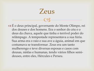 
 É o deus principal, governante do Monte Olimpo, rei
dos deuses e dos homens. Era o senhor do céu e o
deus da chuva, aquele que tinha o terrível poder do
relâmpago. A tempestade representava a sua fúria.
Sua arma era o raio e sua ave a águia, animal em que
costumava se transformar. Zeus era um tanto
mulherengo e teve diversas esposas e casos com
deusas, ninfas e humanas, tendo vários filhos semi-
deuses, entre eles, Hércules e Perseu.
Zeus
 