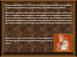 Namit ogiagr , Penéope (Πηνελόπη) éaesposade Ul Eafil de Icáio e suaesposaPer .
    ol      ega     l                         isses. r ha   r                iboea
Eaa r porUl dur nt t o seu r or daG r de Tó , nar do naOdisseia de Homer
 l guada      isses a e odo   et no uera r ia ra               ,        o.

E nt Ul guerea aem outa t r s e seu dest er desconhecido, nã se sa
 nqua o isses r v             r s era          ino a               o    bendo se est v v o ou
                                                                                    a a iv
moro, o pa de Penéope suger que suafil se ca sse nov ment ma el , umamul a ixona e fiela
   t      i       l        iu        ha sa           a e, s a           her pa da            o
      r ecusou, dizendo que o esper r aéasuav t . No ent nt dia e daainsist nciade seu pa paa
seu maido, r                       aia t        ola      a o, nt          ê              i, r
nã desa a ál Penéope r v a a acore dos pr endent àsuamã Paaa ro má possv o
  o gr d -o, l esol eu ceit r t                   et    es      o. r dia         ximo í el
nov ca ment est bel acondiç o de que se ca r soment a ó t mina de t umapeç em seu t r
   o sa o, a eceu               ã           saia      e p s er r ecer             a        ea.




Dur nt o dia a ol de t Penéope t , e à noit secr a e el
   ae       , os hos odos,  l ecia          e et ment a
desma v . Efoi a aéumade sua ser a descobr o adile cont rt
     ncha a      ssim t     s vs          ir r        a oda
av da
   er de.
 