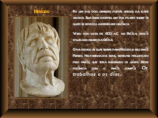 í
Hesodo   F um dos dois gr ndes poet s gr da ida
          oi                a       a egos       de
         aca . Suaobr const ui um dos pil r sobr os
          r ica         a it               aes e
                              ida ê .
         qua se edificou aident de hel nica
             is
         V eu por v t de 8 0 a na Beó , r ã
           iv       ola      0 .C.   cia egi o
         sit dano cent o daGé .
            ua       r      r cia
         Opa deixou a sua t r s paaHesodo e seu ir ã
             i       s s era r í                  mo
         Per Na pat ha dos bens, sent se pr udica
            ses.    ril              iu- ej do
         pel ir ã que t ia subor do os j í Dest
           o m o,       er        na     uzes. a
         pol mica com o ir ã compô Os
           ê                    mo         s
         trabalhos e os dias .
 