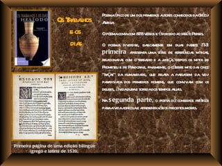 Poemaé de um dos pr os a or conhecidos daGé
                                               pico         imeir ut es            r cia
                    Os Ta l
                        r bahos          A iga
                                          nt .
                        e os             Opoemacont com 8 v sos e édir a ir ã Per
                                                  a      28 er        igido o m o ses.
                        dias             O poema div se, ba ment em dua pat na
                                                      ide-       sica e          s res:
                                         primeira a esent uma séie de r ê s mt s,
                                                        pr a           r      efer ncia í ica
                                         r a da com o ta l e a j iç , depois os mit de
                                          el ciona s         r baho     ust a           os
                                         Pr eu e de Pa ae, finament o céebr mit da cinco
                                           omet          ndor        l e, l e o s
                                         "r ç s" da huma de, que r aa a pa gem da v
                                           aa             nida        el t      ssa         ida
                                         paa í ca dos pr os homens, que conv ia com os
                                           r disa          imeir                   iv m
                                         deuses, àv dur e sofr dos t
                                                   ida a ida empos aua       t is.
                                         Na s egunda parte, o poet dá consel pr t
                                                                  a        hos áicos
                                         paaav a í ae a esent v r pr os mor is.
                                           r ida grcol pr a áios eceit       a




Primeira página de uma edição bilíngue
       (grego e latim) de 1539.
 