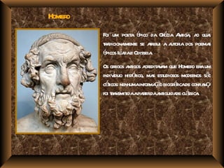 Homero
         F um poet é da Gé A iga a qua
          oi         a pico      r cia nt , o l
         ta
         r dicionament se ar a a or dos poema
                  l e       tibui ut ia       s
         é Ila e Odisseia
          picos í da        .
         Os gr a igos a edit v m que Homer er um
                egos nt cr a a                 o a
               í       óico, s udiosos moder sã
         indivduo hist r ma est                 nos o
         céicos: nenhumainfor ç o biogr ficade confia ç
           t                 ma ã      á             na
                           rir nt de á .
         foi t a idaapat daa iguida cl ssica
             r nsmit
 