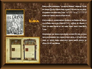 Paaaciê moder , "adaade Homer r e- àdaa
           r      ncia       na      t         o" efer se t
         de concepç o dos poema t nt qua o àv de um indivduo.
                   ã            s a o nt ida               í
         Oconsenso dos estudiosos éque "aIlíad a e aO d isseia
         daa dos út a do sé o IXa
           t m limos nos cul .C.

  í da
Ila        í da ra cont
         Ila nar os a eciment ocoridos naG r de Toiae
             a nese a        la
                               os r           uera r
         cuj gê r dicanacóer (μῆνις, mê de A es. O
                                           nis), quil
          í ul
         tt o da obr der a de um out o nome gr paa Toia
                    a iv           r          ego r r ,
         Íl ion.
         Consider - que t asuaor nata ç o or l ou sej ,
                 ase    enha      igem r di ã a,        a
         t iaor l e sido ca a pel a e sómuit ma
          er iginament        nt da os edos,         o is
         t r os v sos for m compil dos numa v sã escr a no
          ade      er     a       a          er o it ,
         sé o V a em Aena
           cul I .C.     t s.
 