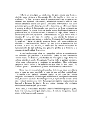 Todavia, os arquétipos são ainda mais do que a matriz que forma os
símbolos para estruturar a Consciência. Eles são também a fonte que os
realimenta. Por isso, os mitos, além de gerarem padrões de comportamento
humano, para vivermos criativamente, permanecem através da história como
marcos referenciais através dos quais a Consciência pode voltar às suas raízes
para se revigorar. A obra de Jung demonstrou fartamente que o Inconsciente não
é somente a origem da Consciência, mas, também, a sua fonte permanente de
reabastecimento. Da mesma forma que a noite permite às plantas prepararem-se
para cada novo dia e o sono descansa e reabastece o corpo, assim, também, o
Inconsciente renova a Consciência. Das trevas fez-se a luz, que, através delas, se
mantém. De noite, por meio dos sonhos; de dia, através da fantasia, os
arquétipos produzem e revigoram os símbolos. A interação do Consciente com o
Inconsciente Coletivo, através dos símbolos, forma, então, um relacionamento
dinâmico, extraordinariamente criativo, cujo todo podemos denominar de Self
Cultural. Os mitos são, por isso, os depositários de símbolos tradicionais no
funcionamento do Self Cultural, cujo principal produto é a formação e a
manutenção da identidade de um povo.
A grande utilidade dos mitos, por conseguinte, está não só no ensinamento
dos caminhos que percorrem a Consciência Coletiva de uma determinada
cultura durante sua formação, mas também na delineação do mapa do tesouro
cultural através do qual a Consciência Coletiva pode, a qualquer momento,
voltar para realimentar-se e continuar se expandindo. Mas, poderíamos
perguntar, qual a utilidade do conhecimento dos mitos de uma cultura, tão
diferente quanto a Greco-Romana, para a Consciência Coletiva Brasileira?
Nosso país atravessa atualmente uma fase histórica da maior importância
para a busca de uma identidade a partir da sua sociedade multicultural.
Valorizando nossa ecologia, tentando proteger o que resta das culturas
indígenas, estudando as culturas negras representantes da negritude em nosso
meio, traduzindo os rituais da cultura japonesa já pujantemente existente entre
nós e voltando-nos às nossas raízes ibéricas para acompanhar o renascimento de
Portugal e Espanha do interior do seu enigma histórico, nós brasileiros
caminhamos para descobrir quem somos.
Nesta tarefa, o conhecimento da cultura Greco-Romana muito pode nos ajudar,
tanto pela imitação, quanto pela diferenciação. A imitação nos permite buscar
nossos símbolos e empregá-los como
10
 