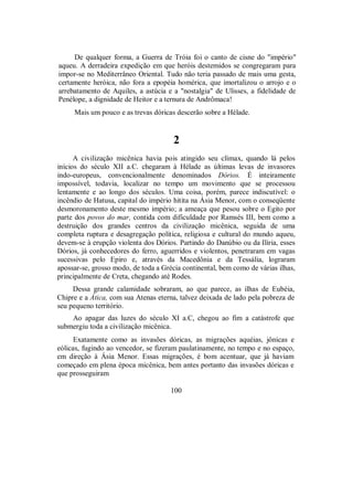 De qualquer forma, a Guerra de Tróia foi o canto de cisne do "império"
aqueu. A derradeira expedição em que heróis destemidos se congregaram para
impor-se no Mediterrâneo Oriental. Tudo não teria passado de mais uma gesta,
certamente heróica, não fora a epopéia homérica, que imortalizou o arrojo e o
arrebatamento de Aquiles, a astúcia e a "nostalgia" de Ulisses, a fidelidade de
Penélope, a dignidade de Heitor e a ternura de Andrômaca!
Mais um pouco e as trevas dóricas descerão sobre a Hélade.
2
A civilização micênica havia pois atingido seu clímax, quando lá pelos
inícios do século XII a.C. chegaram à Hélade as últimas levas de invasores
indo-europeus, convencionalmente denominados Dórios. É inteiramente
impossível, todavia, localizar no tempo um movimento que se processou
lentamente e ao longo dos séculos. Uma coisa, porém, parece indiscutível: o
incêndio de Hatusa, capital do império hitita na Ásia Menor, com o conseqüente
desmoronamento deste mesmo império; a ameaça que pesou sobre o Egito por
parte dos povos do mar, contida com dificuldade por Ramsés III, bem como a
destruição dos grandes centros da civilização micênica, seguida de uma
completa ruptura e desagregação política, religiosa e cultural do mundo aqueu,
devem-se à erupção violenta dos Dórios. Partindo do Danúbio ou da Ilíria, esses
Dórios, já conhecedores do ferro, aguerridos e violentos, penetraram em vagas
sucessivas pelo Epiro e, através da Macedônia e da Tessália, lograram
apossar-se, grosso modo, de toda a Grécia continental, bem como de várias ilhas,
principalmente de Creta, chegando até Rodes.
Dessa grande calamidade sobraram, ao que parece, as ilhas de Eubéia,
Chipre e a Ática, com sua Atenas eterna, talvez deixada de lado pela pobreza de
seu pequeno território.
Ao apagar das luzes do século XI a.C, chegou ao fim a catástrofe que
submergiu toda a civilização micênica.
Exatamente como as invasões dóricas, as migrações aquéias, jônicas e
eólicas, fugindo ao vencedor, se fizeram paulatinamente, no tempo e no espaço,
em direção à Ásia Menor. Essas migrações, é bom acentuar, que já haviam
começado em plena época micênica, bem antes portanto das invasões dóricas e
que prosseguiram
100
 