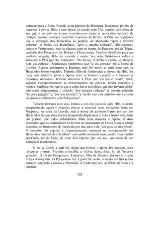 voltaram para a Ática, fixando-se na planície de Maratona. Desejosos, porém, de
regressar à pátria, Hilo, a essa época, já casado com Íole, outrora concubina de
seu pai, e ao qual os irmãos consideravam como o verdadeiro herdeiro da
tradição paterna, voltou a consultar o oráculo de Delfos. A Pítia lhe respondeu
que a aspiração dos Heraclidas só poderia ser alcançada "após a terceira
colheita". À frente dos Heraclidas, "após a terceira colheita", Hilo avançou
contra o Peloponeso, mas se chocou com as tropas de Équemo, rei de Tégea,
cunhado dos Dioscuros, de Helena e Clitemnestra. Tendo-o desafiado para um
combate singular, Hilo foi vencido e morto. Seu neto Aristômaco voltou a
consultar a Pítia que lhe respondeu: "Os deuses te darão a vitória, se atacares
pela via estreita". Aristômaco interpretou que "a via estreita" era o Istmo de
Corinto. Atacou novamente a Équemo, mas foi morto e, mais uma vez, os
Heraclidas foram vencidos. Têmeno, filho de Aristômaco e bisneto de Hilo, fez
mais uma tentativa junto a Apoio. Este se limitou a repetir e a renovar as
respostas anteriores. Têmeno observou à Pítia que seu pai e bisavô, tendo
seguido escrupulosamente as determinações do oráculo, foram vencidos e
mortos. Replicou-lhe Apoio que a culpa havia sido deles, que não haviam sabido
interpretar corretamente o oráculo: "por terceira colheita" se deveria entender
"terceira geração" e, "por via estreita", "a via do mar e os estreitos entre a costa
da Grécia continental e a do Peloponeso".
Têmeno formava com seus irmãos a terceira geração após Hilo, e, tendo
compreendido agora o oráculo, pôs-se a construir uma verdadeira frota em
Naupacto, na costa da Lócrida, mas a morte do adivinho Carno por um dos
Heraclidas fez que uma imensa tempestade dispersasse a frota e houve uma fome
tão grande, que todos debandaram. Mais uma consulta a Apoio. O deus
respondeu que as calamidades se deviam ao assassinato de Carno e que a vitória
dependia do banimento do homicida por dez anos e de "um guia de três olhos".
O assassino foi expulso e, repentinamente, apareceu no acampamento dos
Heraclidas "um ser de três olhos": um caolho montado num cavalo. Esse caolho
era Óxilo, rei da Élida, de onde fora expulso por um ano, por causa de um
homicídio involuntário.
O rei se dispôs a guiá-los, desde que tivesse o apoio dos mesmos, para
recuperar o trono. Travada a batalha, a vitória, dessa feita, foi da "terceira
geração". O rei do Peloponeso, Tisâmeno, filho de Orestes, foi morto e suas
tropas destroçadas. O Peloponeso foi, a partir de então, dividido em três reinos
básicos: Argólida, Lacônia e Messênia. A Elida teve seu rei Óxilo de volta e a
Arcádia
102
 