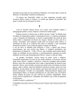permaneceu nas mãos de seus primitivos habitantes. Um século após a morte de
Héracles, os Heraclidas voltaram ao Peloponeso.
O retorno dos Heraclidas reflete as lutas sangrentas travadas pelos
invasores Dórios contra os Aqueus e o auxílio que àqueles foi prestado "por
guias" e chefes de um clã aqueu no exílio.
3
Com as invasões dóricas houve, já se disse, uma completa ruptura e
desagregação política, social, religiosa e cultural do mundo aqueu.
Durante séculos se afirmou que os Dórios haviam "criado" na Hélade duas
novidades de importância capital: a metalurgia do ferro e a cerâmica geométrica
e que a conquista do Peloponeso se devera à superioridade das armas de ferro
dórias sobre o armamento de bronze dos Aqueus. Quanto ao ferro, não foi o
mesmo "inventado" nem tampouco usado pela vez primeira pelos Dórios. A
metalurgia do ferro já se conhecia bem antes na Anatólia e cujo monopólio
pertencia aos Hititas. Com a ruína do império centrado em Hatusa,
o uso do ferro se difundiu pela Palestina e Creta, e depois pela Grécia,
possivelmente, isto sim, através dos Dórios. A cerâmica geométrica, que
predominou na Hélade de ~ 1100 a 750 a.C, não é também uma criação dórica:
surgiu, na realidade, da arte micênica e, coincidentemente, alcançou seu maior
esplendor em terras não dominadas pelos Dórios: Atenas e a ilha de Chipre.
As grandes "novidades" dóricas foram no plano social e religioso.
Fortemente organizados em torno de seus chefes militares, os invasores estavam
ainda muito presos e ligados à primitiva e belicosa sociedade indo-européia.
Reinava entre eles um patriarcado feroz, dada a superioridade do homem como
guerreiro. Houve, nesse sentido, um retrocesso muito sério em relação aos reinos
aqueus, onde a mulher, mercê da influência matriarcal cretense, gozava de uma
liberdade, de uma estima e de um respeito, que nunca mais ela terá, ao menos na
Grécia continental. Vivendo em comunidades, indissoluvelmente ligados pela
camaradagem bélica, os homens prolongavam na vida diária essa convivência
íntima, própria da guerra em que estavam de contínuo empenhados. Desse
modus uiuendi originaram-se, certamente, dois hábitos, que se hão de perpetuar
no helenismo:
a nudez do atleta e a pederastia. 74
74. MARROU, Henri-Irénée. Historie de l'Éducation dans l'Antiquité. Paris, Éditions du Seuil, 1955,
p. 55sqq.
103
 
