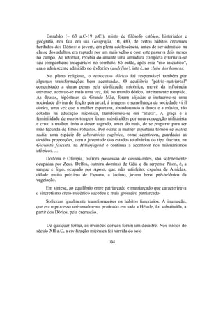Estrabão (~ 63 a.C-19 p.C.), misto de filósofo estóico, historiador e
geógrafo, nos fala em sua Geografia, 10, 483, de certos hábitos cretenses
herdados dos Dórios: o jovem, em plena adolescência, antes de ser admitido na
classe dos adultos, era raptado por um mais velho e com este passava dois meses
no campo. Ao retornar, recebia do amante uma armadura completa e tornava-se
seu companheiro inseparável no combate. Só então, após esse "rito iniciático",
era o adolescente admitido no ¢ndreîon (andrêion), isto é, no clube dos homens.
No plano religioso, o retrocesso dórico foi responsável também por
algumas transformações bem acentuadas. O equilíbrio "pátrio-matriarcal"
conquistado a duras penas pela civilização micênica, mercê da influência
cretense, acentue-se mais uma vez, foi, no mundo dórico, inteiramente rompido.
As deusas, hipóstases da Grande Mãe, foram alijadas e instaurou-se uma
sociedade divina de feição patriarcal, à imagem e semelhança da sociedade viril
dórica, uma vez que a mulher espartana, abandonando a dança e a música, tão
cotadas na educação micênica, transformou-se em "atleta". A graça e a
feminilidade de outros tempos foram substituídos por uma concepção utilitarista
e crua: a mulher tinha o dever sagrado, antes do mais, de se preparar para ser
mãe fecunda de filhos robustos. Por outra: a mulher espartana tornou-se matriz
sadia, uma espécie de laboratório eugênico, como aconteceu, guardadas as
devidas proporções, com a juventude dos estados totalitários do tipo fascista, na
Gioventú fascista, na Hitlerjugend e continua a acontecer nos milenarismos
utópicos. . .
Dodona e Olímpia, outrora possessão de deusas-mães, são solenemente
ocupadas por Zeus. Delfos, outrora domínio de Géia e da serpente Píton, é, a
sangue e fogo, ocupado por Apoio, que, não satisfeito, expulsa de Amiclas,
cidade muito próxima de Esparta, a Jacinto, jovem herói pré-helênico da
vegetação.
Em síntese, ao equilíbrio entre patriarcado e matriarcado que caracterizava
o sincretismo creto-micênico sucedeu o mais grosseiro patriarcado.
Sofreram igualmente transformações os hábitos funerários. A inumação,
que era o processo universalmente praticado em toda a Hélade, foi substituída, a
partir dos Dórios, pela cremação.
De qualquer forma, as invasões dóricas foram um desastre. Nos inícios do
século XII a.C, a civilização micênica foi varrida do solo
104
 