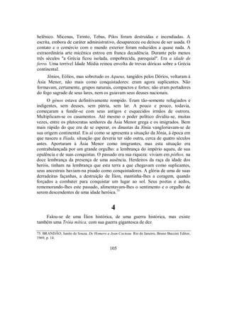 helênico. Micenas, Tirinto, Tebas, Pilos foram destruídas e incendiadas. A
escrita, embora de caráter administrativo, desapareceu ou deixou de ser usada. O
contato e o comércio com o mundo exterior foram reduzidos a quase nada. A
extraordinária arte micênica entrou em franca decadência. Durante pelo menos
três séculos "a Grécia ficou isolada, empobrecida, paroquial". Era a idade de
ferro. Uma terrível Idade Média reinou envolta de trevas dóricas sobre a Grécia
continental.
Jônios, Eólios, mas sobretudo os Aqueus, tangidos pelos Dórios, voltaram à
Ásia Menor, não mais como conquistadores: eram agora suplicantes. Não
formavam, certamente, grupos naturais, compactos e fortes; não eram portadores
do fogo sagrado de seus lares, nem os guiavam seus deuses nacionais.
O génos estava definitivamente rompido. Eram tão-somente refugiados e
indigentes, sem deuses, sem pátria, sem lar. A pouco e pouco, todavia,
começaram a fundir-se com seus antigos e esquecidos irmãos de outrora.
Multiplicam-se os casamentos. Até mesmo o poder político dividiu-se, muitas
vezes, entre os plutocratas senhores da Ásia Menor grega e os imigrados. Bem
mais rápido do que era de se esperar, os dinastas da Jônia vangloriavam-se de
sua origem continental. Eis aí como se apresenta a situação da Jônia, à época em
que nasceu a Ilíada, situação que deveria ter sido outra, cerca de quatro séculos
antes. Aportaram à Ásia Menor como imigrantes, mas esta situação era
contrabalançada por um grande orgulho: a lembrança do império aqueu, de sua
opulência e de suas conquistas. O passado era sua riqueza: viviam em póthos, na
doce lembrança da presença de uma ausência. Herdeiros da raça da idade dos
heróis, tinham na lembrança que esta terra a que chegavam como suplicantes,
seus ancestrais haviam-na pisado como conquistadores. A glória de uma de suas
derradeiras façanhas, a destruição de Ílion, mantinha-lhes a coragem, quando
forçados a combater para conquistar um lugar ao sol. Seus poetas e aedos,
rememorando-lhes este passado, alimentavam-lhes o sentimento e o orgulho de
serem descendentes de uma idade heróica.75
4
Falou-se de uma Ílion histórica, de uma guerra histórica, mas existe
também uma Tróia mítica, com sua guerra gigantesca de dez
75. BRANDÃO, Junito de Souza. De Homero a Jean Cocteau. Rio de Janeiro, Bruno Buccini Editor,
1969, p. 14.
105
 