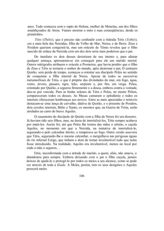 anos. Tudo começou com o rapto de Helena, mulher de Menelau, um dos filhos
amaldiçoados de Atreu. Vamos mostrar o mito e suas conseqüências, desde os
primórdios.
Tétis (Thétis), que é preciso não confundir com a titânida Tétis (Tethýs),
era a mais bela das Nereidas, filha do Velho do Mar, Nereu, e de Doris. Zeus e
Posídon queriam conquistá-la, mas um oráculo de Têmis revelou que o filho
nascido do enlace da Nereida com um dos dois seria mais poderoso que o pai.
De imediato os dois deuses desistiram de seu intento e, para afastar
qualquer ameaça, apressaram-se em conseguir para ela um marido mortal.
Outros mitógrafos atribuem o oráculo a Prometeu, que havia predito que o filho
de Zeus e Tétis se tornaria o senhor do mundo, após destronar o pai, O centauro
Quirão, sem perda de tempo, começou a orientar seu discípulo Peleu no sentido
de conquistar a filha imortal de Nereu. Apesar de todos as sucessivas
metamorfoses de Tétis, o que é próprio das divindades do mar, em fogo, água,
vento, árvore, pássaro, tigre, leão, serpente e, por fim, em verga, Peleu,
orientado por Quirão, a segurou firmemente e a deusa, embora contra a vontade,
deu-se por vencida. Para as bodas solenes de Tétis e Peleu, no monte Pélion,
compareceram todos os deuses. As Musas cantaram o epitalâmio e todos os
imortais ofereceram lembranças aos noivos. Entre as mais apreciadas e notáveis
destacam-se uma lança de carvalho, dádiva de Quirão, e o presente de Posídon,
dois cavalos imortais, Bálio e Xanto, os mesmos que, na Guerra de Tróia, serão
atrelados ao carro do bravo Aquiles.
O casamento do discípulo de Quirão com a filha de Nereu foi um desastre.
Já haviam tido seis filhos, mas, na ânsia de imortalizá-los, Tétis sempre acabava
por matá-los. Assim foi, até que Peleu lhe tomou das mãos o sétimo, o caçula
Aquiles, no momento em que a Nereida, na tentativa de imortalizá-lo,
segurando-o pelo calcanhar direito, o temperava ao fogo. Outra versão assevera
que Tétis, segurando-lhe o mesmo calcanhar, o mergulhava nas perigosas águas
do rio infernal Estige, que tinham o dom de tornar invulnerável tudo que nelas
fosse introduzido. Na realidade, Aquiles era invulnerável, menos no local por
onde a mãe o segurou.. .
Tétis, inconformada com a atitude do marido, a quem, aliás, não amava, o
abandonou para sempre. Embora deixando com o pai o filho caçula, jamais
deixou de ajudá-lo e protegê-lo por todos os meios a seu alcance, como se pode
ver através de toda a Ilíada. A Moîra, porém, tem os seus desígnios e Aquiles
perecerá muito
106
 