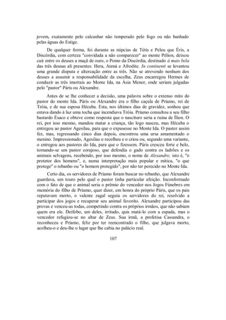 jovem, exatamente pelo calcanhar não temperado pelo fogo ou não banhado
pelas águas do Estige.
De qualquer forma, foi durante as núpcias de Tétis e Peleu que Éris, a
Discórdia, com certeza "convidada a não comparecer" ao monte Pélion, deixou
cair entre os deuses a maçã de ouro, o Pomo da Discórdia, destinado à mais bela
das três deusas ali presentes: Hera, Atená e Afrodite. In continenti se levantou
uma grande disputa e altercação entre as três. Não se atrevendo nenhum dos
deuses a assumir a responsabilidade da escolha, Zeus encarregou Hermes de
conduzir as três imortais ao Monte Ida, na Ásia Menor, onde seriam julgadas
pelo "pastor" Páris ou Alexandre.
Antes de se lhe conhecer a decisão, uma palavra sobre o extenso mito do
pastor do monte Ida. Páris ou Alexandre era o filho caçula de Príamo, rei de
Tróia, e de sua esposa Hécuba. Esta, nos últimos dias de gravidez, sonhou que
estava dando à luz uma tocha que incendiava Tróia. Príamo consultou a seu filho
bastardo Ésaco e obteve como resposta que o nascituro seria a ruína de Ílion. O
rei, por isso mesmo, mandou matar a criança, tão logo nasceu, mas Hécuba o
entregou ao pastor Agesilau, para que o expusesse no Monte Ida. O pastor assim
fez, mas, regressando cinco dias depois, encontrou uma ursa amamentado o
menino. Impressionado, Agesilau o recolheu e o criou ou, segundo uma variante,
o entregou aos pastores do Ida, para que o fizessem. Páris cresceu forte e belo,
tornando-se um pastor corajoso, que defendia o gado contra os ladrões e os
animais selvagens, recebendo, por isso mesmo, o nome de Alexandre, isto é, "o
protetor dos homens", e, numa interpretação mais popular e mítica, "o que
protege" o rebanho ou "o homem protegido", por não ter perecido no Monte Ida.
Certo dia, os servidores de Príamo foram buscar no rebanho, que Alexandre
guardava, um touro pelo qual o pastor tinha particular afeição. Inconformado
com o fato de que o animal seria o prêmio do vencedor nos Jogos Fúnebres em
memória do filho de Príamo, quer dizer, em honra do próprio Páris, que os pais
reputavam morto, o valente zagal seguiu os servidores do rei, resolvido a
participar dos jogos e recuperar seu animal favorito. Alexandre participou das
provas e venceu-as todas, competindo contra os próprios irmãos, que não sabiam
quem era ele. Deífobo, um deles, irritado, quis matá-lo com a espada, mas o
vencedor refugiou-se no altar de Zeus. Sua irmã, a profetisa Cassandra, o
reconheceu e Príamo, feliz por ter reencontrado o filho, que julgava morto,
acolheu-o e deu-lhe o lugar que lhe cabia no palácio real.
107
 