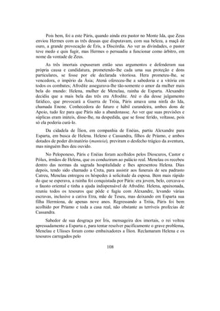 Pois bem, foi a este Páris, quando ainda era pastor no Monte Ida, que Zeus
enviou Hermes com as três deusas que disputavam, com sua beleza, a maçã de
ouro, a grande provocação de Éris, a Discórdia. Ao ver as divindades, o pastor
teve medo e quis fugir, mas Hermes o persuadiu a funcionar como árbitro, em
nome da vontade de Zeus.
As três imortais expuseram então seus argumentos e defenderam sua
própria causa e candidatura, prometendo-lhe cada uma sua proteção e dons
particulares, se fosse por ele declarada vitoriosa. Hera prometeu-lhe, se
vencedora, o império da Ásia; Atená ofereceu-lhe a sabedoria e a vitória em
todos os combates; Afrodite assegurava-lhe tão-somente o amor da mulher mais
bela do mundo: Helena, mulher de Menelau, rainha de Esparta. Alexandre
decidiu que a mais bela das três era Afrodite. Até o dia desse julgamento
fatídico, que provocará a Guerra de Tróia, Páris amava uma ninfa do Ida,
chamada Enone. Conhecedora do futuro e hábil curandeira, ambos dons de
Apoio, tudo fez para que Páris não a abandonasse. Ao ver que suas previsões e
súplicas eram inúteis, disse-lhe, na despedida, que se fosse ferido, voltasse, pois
só ela poderia curá-lo.
Da cidadela de Ílion, em companhia de Enéias, partiu Alexandre para
Esparta, em busca de Helena. Heleno e Cassandra, filhos de Príamo, e ambos
dotados de poder divinatório (manteia), previram o desfecho trágico da aventura,
mas ninguém lhes deu ouvido.
No Peloponeso, Páris e Enéias foram acolhidos pelos Dioscuros, Castor e
Pólux, irmãos de Helena, que os conduziram ao palácio real. Menelau os recebeu
dentro das normas da sagrada hospitalidade e lhes apresentou Helena. Dias
depois, tendo sido chamado a Creta, para assistir aos funerais de seu padrasto
Catreu, Menelau entregou os hóspedes à solicitude da esposa. Bem mais rápido
do que se esperava, a rainha foi conquistada por Páris: era jovem, belo, cercava-o
o fausto oriental e tinha a ajuda indispensável de Afrodite. Helena, apaixonada,
reuniu todos os tesouros que pôde e fugiu com Alexandre, levando várias
escravas, inclusive a cativa Etra, mãe de Teseu, mas deixando em Esparta sua
filha Hermíona, de apenas nove anos. Regressando a Tróia, Páris foi bem
acolhido por Príamo e toda a casa real, não obstante as terríveis profecias de
Cassandra.
Sabedor de sua desgraça por Íris, mensageira dos imortais, o rei voltou
apressadamente a Esparta e, para tentar resolver pacificamente o grave problema,
Menelau e Ulisses foram como embaixadores a Ílion. Reclamaram Helena e os
tesouros carregados pelo
108
 