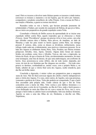 casal. Páris se recusou a devolver tanto Helena quanto os tesouros e ainda tentou
convencer os troianos a matarem o rei de Esparta, que foi salvo por Antenor,
companheiro e prudente conselheiro do velho Príamo. Com a recusa de Páris e
sua traição a Menelau, a guerra se tornou inevitável.
Reunidos todos os reis e heróis, que haviam prestado juramento de
solidariedade a Tíndaro, por ocasião do casamento de Helena, de que já se falou,
deu-se início aos preparativos da grande expedição contra Tróia.
Consultado o Oráculo de Delfos acerca da oportunidade de se iniciar uma
expedição militar contra Ílion, aquele respondeu que se oferecesse a Atená
Prónoia, Atená "Providência", porque era preciso tê-la in bono animo, um colar
que Afrodite outrora dera a Helena. Hera pôs-se, de imediato, ao lado de
Menelau e tudo fez para reunir os heróis aqueus contra Páris, seu inimigo
pessoal. É curioso, aliás, como os deuses se dividiram, militarmente, nessa
refrega, tendo cada um, evidentemente, seus motivos e interesses pessoais. Se ao
lado dos Aqueus se alinharam Atená, Hera, Tétis, Posídon, nas fileiras troianas
pelejavam Afrodite, Ares, Apoio, Ártemis. Alguns deles foram até mesmo
feridos em combate, como Ares e Afrodite. Tem-se, não raro, a impressão, na
leitura da Ilíada, de que a Guerra de Tróia, em determinados momentos, foi mais
uma teomaquia, uma luta de deuses, do que uma andromaquia, um confronto de
heróis. Zeus posicionou-se como árbitro, não de todo isento: dependia, por
vezes, do tom da voz feminina que lhe chegasse aos ouvidos. . . Em todo caso,
pesava os destinos, confundindo-se, muitas vezes, com a própria Moîra e, no
fundo, sabedor de que a vitória final seria dos Aqueus, soube retardá-la, para
dar-lhe um brilho maior.
Concluída a digressão, é mister voltar aos preparativos para a sangrenta
seara de Ares. Não foi fácil convocar alguns dos chefes e heróis indispensáveis
para a vitória dos Aqueus. É o caso, entre outros, de Aquiles, sem cuja presença,
consoante a profecia de Calcas, Tróia não poderia ser conquistada. É que o herói
fora escondido pela própria mãe, Tendo ciência de que o fim de Tróia
coincidiria com a morte do filho, Tétis vestiu-o com hábitos femininos e o
conduziu para a corte do rei Licomedes, na ilha de Ciros, onde o herói passou a
viver disfarçado no meio das filhas do rei, com o nome de Pirra, isto é, ruiva,
porque o herói tinha os cabelos louro-avermelhados. Sob esse disfarce feminino,
Aquiles se uniu a uma das filhas do rei, Deidamia, e deu-lhe um filho,
Neptólemo,
109
 