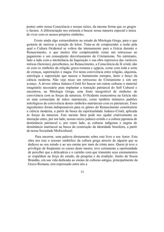 pontes entre nossa Consciência e nossas raízes, da mesma forma que os gregos
o faziam. A diferenciação nos estimula a buscar nossa maneira especial e única
de viver com os nossos próprios símbolos.
Existe ainda algo extraordinário no estudo da Mitologia Grega, para o que
gostaria de motivar a atenção do leitor. Trata-se de compreender a razão pela
qual a Cultura Ocidental se voltou tão intensamente para a Grécia durante o
Renascimento, o que muitos têm compreendido como um retrocesso ao
paganismo e um conseqüente desvirtuamento do Cristianismo. No entretanto,
lado a lado com a intolerância da Inquisição e sua obra repressiva das variáveis
míticas (heresias), percebemos, no Renascimento, a Consciência da fé cristã, não
só com os símbolos da religião greco-romana e egípcia, como com toda a sorte
de crenças, superstições e magia. Foi nesta convivência entre religião, alquimia,
astrologia e superstição que nasceu o humanismo europeu, útero e berço da
ciência moderna. Não vejo nisso um retrocesso do Cristianismo e sim um
avanço. A árvore mítica Judaico-Cristã foi buscar em outras culturas o material
imaginário necessário para implantar a transição patriarcal do Self Cultural e
encontrou, na Mitologia Grega, uma fonte inesgotável de símbolos de
convivência com as forças da natureza. O Ocidente reencontrou na Grécia não
só uma cornucópia de mitos matriarcais, como também inúmeros padrões
mitológicos de convivência destes símbolos matriarcais com os patriarcais. Estes
ingredientes foram indispensáveis para os gênios do Renascimento constituírem
a ciência moderna, a partir da busca da espiritualidade Judaico-Cristã, aplicada
às forças da natureza. Este mesmo fator pode nos ajudar criativamente na
interação entre, por um lado, nossas raízes judaico-cristãs e a cultura japonesa de
dominância patriarcal e, por outro lado, as culturas indígenas e negras de
dominância matriarcal na busca da construção da identidade brasileira, a partir
de nossa Sociedade Multicultural.
Para encerrar, uma palavra diretamente sobre este livro e seu Autor. Esta
obra nos traz o tesouro simbólico da cultura grega através de alguém que se
dedicou ao seu estudo e ao seu ensino por mais de trinta anos. Quem já teve o
privilégio de freqüentar os cursos deste mestre, teve certamente a oportunidade
de perceber que a delicadeza e o carinho com que transmite seus ensinamentos
se respaldam na força do estudo, da pesquisa e da erudição. Junito de Souza
Brandão, em sua vida dedicada ao ensino de culturas antigas, principalmente da
Greco-Romana, tem expressado entre nós a
11
 