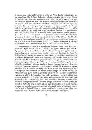 o mesmo que, mais tarde, tomará o nome de Pirro. Tendo conhecimento do
esconderijo do filho de Tétis, Calcas o revelou aos Atridas, que enviaram Ulisses
e Diomedes para buscá-lo. Mesmo assim o maior dos heróis aqueus teve uma
oportunidade de escolha, pois Tétis preveniu o filho do destino que o aguardava:
se fosse a Tróia, teria uma fama retumbante, mas sua vida seria breve; se, ao
contrário, ficasse, viveria por longo tempo, mas sem glória. Aquiles escolheu a
vida breve e gloriosa. O historiador latino, Caio Salústio Crispo (86 - ~ 35 a.C.),
muitos séculos depois, ainda faria ecoar a opção de Aquiles: ... et quoniam uita
ipsa, qua fruimur, breuis est, memoriam nostri quam maxume longam efficere…
(De Coni. Cat., 1, 3): "e, já que a vida que desfrutamos é breve, devemos fazer
por deixar de nós a mais longa memória". E Marco Túlio Cícero (106-40 a.C.)
parece ter-lhe completado o sentido: Breue enim tempus aetatis satis longum est
ad bene honesteque uiuendum (De Sen., 19,70): "Curto, na verdade, é o tempo
de nossa vida, mas é bastante longo para se viver bem e honradamente".
Congregados, por fim, os grandes heróis, Aquiles, Ulisses, Ájax, Filoctetes,
Diomedes, Agamêmnon, Menelau, Nestor. . . os Aqueus partiram para Tróada.
Apaziguada, como já se relatou, a cólera de Ártemis em Áulis, a gigantesca frota
aquéia chegou a seu destino. Eram, ao todo, conforme o Catálogo das Naus, Il.,
II, 494-769, mil cento e noventa e três naus! Nos dois primeiros cantos da Ilíada
o combate propriamente ainda não começara. No terceiro ainda existia uma
possibilidade de se resolver a grave situação, sem grande derramamento de
sangue: a proposta foi do próprio Páris, que sugeriu um combate singular entre o
ofendido, Menelau, e o ofensor, ele, Páris. Com o vencedor ficariam Helena e os
tesouros. Travou-se a luta entre os dois heróis e, quando Menelau estava prestes
a liquidar a Páris, Afrodite interveio. Envolveu o troiano num manto de nuvens e
o transportou para os braços de Helena, aliás o campo de batalha predileto de
Alexandre, que, como herói e guerreiro, deixa muito a desejar! Agamêmnon
reclamou a vitória de Menelau, mas nada conseguiu. Houve, a seguir, um
pequeno intervalo de tréguas, que foram logo rompidas por um aliado dos
Troianos, o lício Pândaro, que atirou uma seta contra Menelau. A partir desse
momento começou realmente a cruenta refrega pela posse de Ílion, que só foi
tomada e destruída, após a morte de seu ínclito herói Heitor e, assim mesmo,
graças a um genial estratagema inspirado por Atená, materializado por Epeu e
que "um dia o divino Ulisses introduziu na cidadela, pesado de guerreiros, que
saquearam Ílion". Trata-se do Cavalo de Tróia. A grande cilada grega
110
 