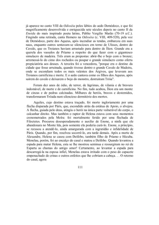 já aparece no canto VIII da Odisséia pelos lábios do aedo Demódoco, e que foi
magnificamente desenvolvida e enriquecida sete séculos depois no canto II da
Eneida do mais inspirado poeta latino, Públio Vergílio Marão (70-19 a.C.).
Fingindo uma retirada, canta Homero na Odisséia (c. VIII, 409-520), pela voz
de Demódoco, parte dos Aqueus, após incendiar as tendas, embarcou em suas
naus, enquanto outros sentavam-se silenciosos em torno de Ulisses, dentro do
Cavalo, que os Troianos haviam arrastado para dentro de Ílion. Grande era a
querela dos vassalos de Príamo a respeito do que fazer com o gigantesco
simulacro de madeira. Três eram as propostas: abrir-lhe o bojo com o bronze;
arremessá-lo do cimo dos rochedos ou poupar o grande simulacro como oferta
propiciatória aos deuses. A terceira foi a vencedora, "porque era o destino da
cidade que fosse arruinada, quando tivesse dentro o grande Cavalo de Madeira,
onde se escondiam todos os mais valentes dos Argivos, que levavam aos
Troianos carnificina e morte. E o aedo cantava como os filhos dos Aqueus, após
saírem do cavalo e deixarem o bojo do monstro, destruíram Tróia".
Foram dez anos de ódio, de terror, de lágrimas, de vilania e de bravura
indomável, de morte e de carnificina. No fim, tudo acabou, Ílion era um monte
de cinzas e de pedras calcinadas. Milhares de heróis, bravos e destemidos,
transformaram Tróada num silencioso dormitório dos mortos.
Aquiles, cujo destino estava traçado, foi morto ingloriamente por uma
flecha disparada por Páris, que, escondido atrás da estátua de Apoio, o alvejou.
A flecha, guiada pelo deus, atingiu o herói na única parte vulnerável do corpo, o
calcanhar direito. Mas também o raptor de Helena estava com seus momentos
cronometrados pela Moîra: foi mortalmente ferido por uma flechada de
Filoctetes. Procurou desesperadamente o auxílio de Enone, a ninfa que ele
abandonara no Monte Ida, pois somente ela poderia curá-lo. Enone, a princípio,
se recusou a atendê-lo, ainda amargurada com a ingratidão e infidelidade de
Páris. Quando, por fim, resolveu socorrê-lo, era tarde demais. Após a morte de
Alexandre, Helena se casou com Deífobo, também filho de Príamo e Hécuba.
Menelau, porém, foi ao encalço do casal e matou a Deífobo. Quando levantou a
espada para matar Helena, esta se lhe mostrou seminua e ressurgiram no rei de
Esparta as chamas do antigo amor! Certamente, ao levantar a espada para
descarregá-la na esposa infiel, Menelau estava irritado com o peso do capacete
empenachado de crinas e outros enfeites que lhe cobriam a cabeça. . . O retorno
do casal, agora
111
 