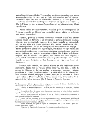 reconciliado, foi uma odisséia. Tempestades, naufrágios, calmarias, fome e uma
permanência forçada de cinco anos no Egito marcaram-lhe o difícil regresso.
Finalmente, após oito anos de sofrimentos, abriram-se de novo para o rei
Menelau e a rainha Helena as altas portas do palácio de Esparta, onde Telêmaco,
filho de Ulisses, em suas peregrinações em busca do pai, irá encontrá-los felizes
e sorridentes!
Nestas alturas dos acontecimentos, os deuses já se haviam esquecido de
Tróia, perpetuando, no Olimpo, sua imortalidade com o néctar e a ambrosia,
num sorriso interminável!
Menelau, apesar de na Ilíada e mesmo nos Poemas Cíclicos76
não ter sido
nenhum modelo de heroísmo e de apresentar-se como personagem apagada,
indecisa e sem personalidade, mereceu, já em idade avançada, ser transportado
em vida para a Ilha dos Bem-Aventurados. Um "prêmio" dos Imortais, talvez
por ter sido genro de Zeus ou por sua rigorosa e pacífica fidelidade conjugal. ..
Helena, por motivos que se dirão logo a seguir, teria ficado por aqui mesmo, em
seus santuários, até mesmo porque, numa sociedade acentuadamente patriarcal,
como a enfocada por Homero, uma mulher, embora filha de Zeus, dificilmente
chegaria à Ilha de Avalón! Existe, porém, uma variante mais tardia, segundo a
qual a linda Helena se teria casado com Aquiles (post mortem?) e o casal estaria
vivendo no meio de festins na Ilha Branca, no mar Negro, na foz do rio
Danúbio. . .
Falou-se, neste capítulo, do rapto de Helena. Tal fato merece um ligeiro
comentário. Helena não foi raptada apenas uma vez, mas duas. O mito da
esposa de Menelau é deveras confuso e complexo. Inúmeras variantes
posteriores a Homero parecem encobrir o sentido primitivo do mitologema.
Filha de Zeus e de Leda, na epopéia homérica, tinha por pai "humano" a Tíndaro
e por irmãos os Dioscuros, Castor e Pólux, e uma irmã, Clitemnestra. Muito
cedo, todavia, Helena tornou-se filha de Zeus e de Némesis. Esta, para
76. Denominam-se Cíclicos poemas épicos antigos, com exceção da Ilíada e da Odisséia. Os
relativos à Guerra de Tróia são basicamente os seguintes:
Etiópida, de Arctino de Mileto (~ s. VIII a.C.), é uma continuação da Ilíada, até o suicídio
de Ájax.
Destruição de Ílion, do mesmo autor. O assunto é a destruição de Tróia. É a fonte capital do
segundo canto da Eneida de Vergílio.
Pequena Ilíada, de Lesques de Mitilene, na Ilha de Lesbos (~ séc. VII a.C), que também. é
uma continuação do poema homérico.
Cantos Cíprios, em grego "Kýpria", subentendendo-se épe: acontecimentos anteriores à
Ilíada: Zeus suscitou a Guerra de Tróia para que houvesse um equilíbrio ecológico. A terra estava
habitada por um excessivo número de homens.
Nóstoi, Regressos, de Ágias ou Hágias de Trezene (séc. VII a.C.?): retorno à pátria dos.
grandes heróis, afora Ulisses.
Telegonia, de Êugamon de Cirene (séc. VI), mera continuação da Odisséia.
112
 