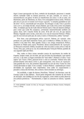 fugir à tenaz perseguição de Zeus, símbolo da fecundação, percorreu o mundo
inteiro, tomando todas as formas possíveis, até que, cansada, no outono, se
metamorfoseou em gansa. O deus se transformou em cisne e a ela se uniu, em
Ramnunte, perto de Maratona, na Ática. Em conseqüência dessa união, Némesis
pôs um ovo que foi escondido num bosque sagrado, "a semente guardada no seio
da terra". O ovo, encontrado por um pastor, foi entregue a Leda. Esta o guardou
num cesto e, no tempo devido, nasceu Helena, que Leda criou como sua própria
filha. A tradição que faz de Leda mãe de Helena narra o fato de maneira análoga:
para evitar que Leda lhe escapasse, certamente metamorfoseada também em
gansa, Zeus, sob a mesma forma de cisne, fê-la pôr um ovo, de que nasceu
Helena. Segundo outra versão, eram dois ovos: de um nasceram Helena e Pólux,
que foi imortalizado pelo pai; do outro, Castor e Clitemnestra, ambos "mortais".
Pois bem, essa personagem mítica especial, Helena, foi raptada, uma
primeira vez, pelo herói ateniense Teseu, que a conduziu a Afidna, na Ática, e a
confiou à sua mãe Etra. Mas quando Teseu e seu amigo inseparável, Pirítoo,
desceram ao Hades para raptar Perséfone, deusa essencialmente da vegetação,
os Dioscuros atacaram Afidna, levando de volta sua irmã e como cativa a mãe de
Teseu, Etra, que, como já se viu, foi conduzida para Tróia por Helena, quando de
seu segundo rapto por Páris.
Ora, todos os fatos acima narrados acerca do nascimento da rainha de
Esparta, sempre tendo, de um lado, por pai um deus da fecundação e por matriz
um ovo, e, de outro, as fugas constantes de "suas mães", Némesis e Leda e "seus
raptos" por Teseu e Páris, parecem levar a uma só conclusão: Helena teria sido
primitivamente uma deusa ctônia e, por conseguinte, uma deusa da vegetação,
uma guardiã dos ovos, das sementes depositadas no seio da terra. Como tal, uma
vítima destinada ao rapto. Com o tempo, "a deusa Helena", suplantada por outras
divindades da vegetação mais importantes, teria caído no esquecimento e
passado à classe das heroínas, fato comum e bem atestado na mitologia.
Na realidade, o rapto de deusas, Perséfone, "Helena"; de heroínas, caso de
Europa, Leda ou das Sabinas... fazem parte integrante não somente de um ritual
de iniciação, mas também de um rito da vegetação, como ainda se pode observar
em culturas primitivas.77
Normalmente, o rapto se consuma no outono, "quando
os
77. VAN GENNEP, Arnold. Os Ritos de Passagem. Tradução de Mariano Ferreira. Petrópolis,
Vozes, p. 104sqq.
113
 