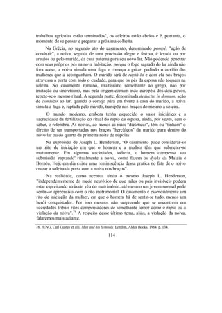 trabalhos agrícolas estão terminados", os celeiros estão cheios e é, portanto, o
momento de se pensar e preparar a próxima colheita.
Na Grécia, no segundo ato do casamento, denominado pompé, "ação de
conduzir", a noiva, seguida de uma procissão alegre e festiva, é levada ou por
arautos ou pelo marido, da casa paterna para seu novo lar. Não podendo penetrar
com seus próprios pés na nova habitação, porque o fogo sagrado do lar ainda não
fora aceso, a noiva simula uma fuga e começa a gritar, pedindo o auxílio das
mulheres que a acompanham. O marido terá de raptá-la e com ela nos braços
atravessa a porta com todo o cuidado, para que os pés da esposa não toquem na
soleira. No casamento romano, muitíssimo semelhante ao grego, não por
imitação ou sincretismo, mas pela origem comum indo-européia dos dois povos,
repete-se o mesmo ritual. A segunda parte, denominada deductio in domum, ação
de conduzir ao lar, quando o cortejo pára em frente à casa do marido, a noiva
simula a fuga e, raptada pelo marido, transpõe nos braços do mesmo a soleira.
O mundo moderno, embora tenha esquecido o valor iniciático e a
sacracidade da fertilização do ritual do rapto da esposa, ainda, por vezes, sem o
saber, o relembra. As noivas, ao menos as mais "dietéticas", têm ou "tinham" o
direito de ser transportadas nos braços "hercúleos" da marido para dentro do
novo lar ou do quarto da primeira noite de núpcias!
Na expressão de Joseph L. Henderson, "O casamento pode considerar-se
um rito de iniciação em que o homem e a mulher têm que submeter-se
mutuamente. Em algumas sociedades, todavia, o homem compensa sua
submissão 'raptando' ritualmente a noiva, como fazem os dyaks da Malaia e
Bornéu. Hoje em dia existe uma reminiscência dessa prática no fato de o noivo
cruzar a soleira da porta com a noiva nos braços".
Na realidade, como acentua ainda o mesmo Joseph L. Henderson,
"independentemente do medo neurótico de que mães ou pais invisíveis podem
estar espreitando atrás do véu do matrimônio, até mesmo um jovem normal pode
sentir-se apreensivo com o rito matrimonial. O casamento é essencialmente um
rito de iniciação da mulher, em que o homem há de sentir-se tudo, menos um
herói conquistador. Por isso mesmo, não surpreende que se encontrem em
sociedades tribais ritos compensadores de semelhante temor como o rapto ou a
violação da noiva".78
A respeito desse último tema, aliás, a violação da noiva,
falaremos mais adiante.
78. JUNG, Carl Gustav et alii. Man and his Symbols. London, Aldus Books, 1964, p. 134.
114
 