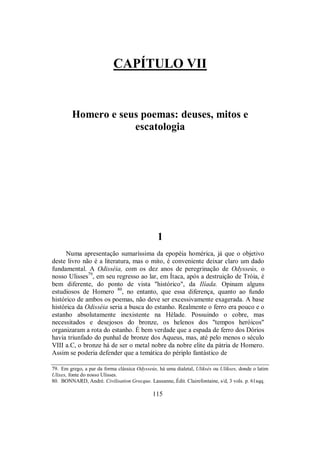 CAPÍTULO VII
Homero e seus poemas: deuses, mitos e
escatologia
1
Numa apresentação sumaríssima da epopéia homérica, já que o objetivo
deste livro não é a literatura, mas o mito, é conveniente deixar claro um dado
fundamental. A Odisséia, com os dez anos de peregrinação de Odysseús, o
nosso Ulisses79
, em seu regresso ao lar, em Ítaca, após a destruição de Tróia, é
bem diferente, do ponto de vista "histórico", da Ilíada. Opinam alguns
estudiosos de Homero 80
, no entanto, que essa diferença, quanto ao fundo
histórico de ambos os poemas, não deve ser excessivamente exagerada. A base
histórica da Odisséia seria a busca do estanho. Realmente o ferro era pouco e o
estanho absolutamente inexistente na Hélade. Possuindo o cobre, mas
necessitados e desejosos do bronze, os helenos dos "tempos heróicos"
organizaram a rota do estanho. É bem verdade que a espada de ferro dos Dórios
havia triunfado do punhal de bronze dos Aqueus, mas, até pelo menos o século
VIII a.C, o bronze há de ser o metal nobre da nobre elite da pátria de Homero.
Assim se poderia defender que a temática do périplo fantástico de
79. Em grego, a par da forma clássica Odysseús, há uma dialetal, Uliksés ou Ulíkses, donde o latim
Ulixes, fonte do nosso Ulisses.
80. BONNARD, André. Civilisation Grecque. Lausanne, Édit. Clairefontaine, s/d, 3 vols. p. 61sqq.
115
 