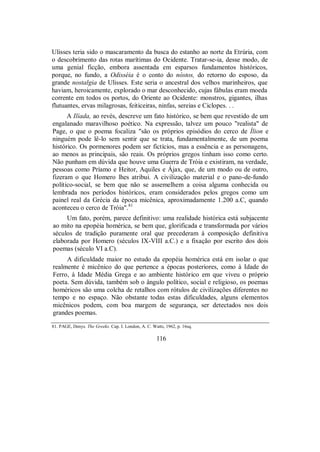 Ulisses teria sido o mascaramento da busca do estanho ao norte da Etrúria, com
o descobrimento das rotas marítimas do Ocidente. Tratar-se-ia, desse modo, de
uma genial ficção, embora assentada em esparsos fundamentos históricos,
porque, no fundo, a Odisséia é o conto do nóstos, do retorno do esposo, da
grande nostalgia de Ulisses. Este seria o ancestral dos velhos marinheiros, que
haviam, heroicamente, explorado o mar desconhecido, cujas fábulas eram moeda
corrente em todos os portos, do Oriente ao Ocidente: monstros, gigantes, ilhas
flutuantes, ervas milagrosas, feiticeiras, ninfas, sereias e Ciclopes. . .
A Ilíada, ao revés, descreve um fato histórico, se bem que revestido de um
engalanado maravilhoso poético. Na expressão, talvez um pouco "realista" de
Page, o que o poema focaliza "são os próprios episódios do cerco de Ílion e
ninguém pode lê-lo sem sentir que se trata, fundamentalmente, de um poema
histórico. Os pormenores podem ser fictícios, mas a essência e as personagens,
ao menos as principais, são reais. Os próprios gregos tinham isso como certo.
Não punham em dúvida que houve uma Guerra de Tróia e existiram, na verdade,
pessoas como Príamo e Heitor, Aquiles e Ájax, que, de um modo ou de outro,
fizeram o que Homero lhes atribui. A civilização material e o pano-de-fundo
político-social, se bem que não se assemelhem a coisa alguma conhecida ou
lembrada nos períodos históricos, eram considerados pelos gregos como um
painel real da Grécia da época micênica, aproximadamente 1.200 a.C, quando
aconteceu o cerco de Tróia".81
Um fato, porém, parece definitivo: uma realidade histórica está subjacente
ao mito na epopéia homérica, se bem que, glorificada e transformada por vários
séculos de tradição puramente oral que precederam à composição definitiva
elaborada por Homero (séculos IX-VIII a.C.) e a fixação por escrito dos dois
poemas (século VI a.C).
A dificuldade maior no estudo da epopéia homérica está em isolar o que
realmente é micênico do que pertence a épocas posteriores, como à Idade do
Ferro, à Idade Média Grega e ao ambiente histórico em que viveu o próprio
poeta. Sem dúvida, também sob o ângulo político, social e religioso, os poemas
homéricos são uma colcha de retalhos com rótulos de civilizações diferentes no
tempo e no espaço. Não obstante todas estas dificuldades, alguns elementos
micênicos podem, com boa margem de segurança, ser detectados nos dois
grandes poemas.
81. PAGE, Denys. The Greeks. Cap. I. London, A. C. Watts, 1962, p. 16sq.
116
 