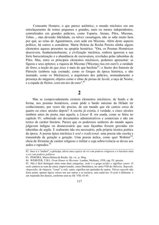 Consoante Homero, o que parece autêntico, o mundo micênico era um
entrelaçamento de reinos pequenos e grandes, mais ou menos independentes,
centralizados em grandes palácios, como Esparta, Atenas, Pilos, Micenas,
Tebas..., mas devendo fidelidade, ou talvez vassalagem, não se sabe muito bem
por quê, ao reino de Agamêmnon, com sede em Micenas. Além deste aspecto
político, há outros a considerar. Maria Helena da Rocha Pereira alinha alguns
elementos aqueus presentes na epopéia homérica: "Ora, os Poemas Homéricos
descrevem, fundamentalmente, a civilização micênica, embora ignorem a sua
forte burocratização e a abundância de escravatura, reveladas pelas tabuinhas de
Pilos. Mas, entre os principais elementos micênicos, podemos apresentar: as
figuras e seus epítetos; a riqueza de Micenas ('Micenas rica em ouro'); a raridade
do ferro; a noção de que ánax é mais do que basileús82
; o fausto dos funerais de
Pátroclo (embora seja cremado, como os Gregos da época histórica, e não
inumado, como os Micênicos); a arquitetura dos palácios, nomeadamente a
presença do mégaron; objetos como o elmo de presas de Javali, a taça de Nestor,
e a espada de Heitor, com um aro de ouro".83
2
Mas se comprovadamente existem elementos micênicos, de fundo e de
forma, nos poemas homéricos, como pôde o bardo máximo da Hélade ter
conhecimento, por vezes tão preciso, de um mundo que ele cantou cerca de
quatro ou cinco séculos depois? A escrita já existia, é verdade, e cinco séculos
também antes do poeta, mas aquela, a Linear B, era usada, como se falou no
capítulo IV, sobretudo em documentos administrativos e comerciais e não em
textos de caráter literário. Parece que os poderosos senhores do mundo aqueu
julgavam indigno ou desnecessário que suas façanhas fossem gravadas em
tabuinhas de argila. E realmente não era necessário, pela própria técnica poética
da época. A poesia épica micênica é oral e tradicional, uma poesia não escrita e
transmitida de geração a geração. Uma poesia áulica, como quer Webster84
,
cheia de fórmulas de caráter religioso e militar e cuja sobrevivência se deveu aos
aedos e rapsodos.85
82. Ánax é o "senhor", o príncipe, talvez uma espécie de rei com poderes religiosos e o basileús seria
o rei com poderes políticos.
83. PEREIRA, Maria Helena da Rocha. Op. cit., p. 48sq.
84. WEBSTER, T.B.L. From Homer to Mycenae. London, Methuen, 1958, cap. IV, passim.
85. Não é fácil distinguir entre estas duas categorias. Aedo é o grego aoidós e significa cantor. O
aedo cantava ao som da citara, improvisando, como Demódoco, no canto VIII da Odisséia. Rapsodo,
rhapsoidós, de rháptein, "coser" e oidé, canto, significa um ajustador de cantos. Talvez rapsodo não
fosse poeta: apenas ligava versos uns aos outros e os recitava, sem cantá-los. O aedo é diferente: é
um inspirado dos deuses, conforme está na Od. VIII, 43-45.
117
 