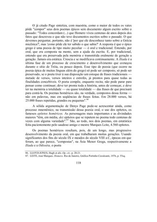 O já citado Page sintetiza, com maestria, como o maior de todos os vates
pôde "compor" seus dois poemas épicos sem documento algum escrito sobre o
passado: "Todos concordam (...) que Homero viveu centenas de anos depois dos
fatos que descreveu e que não teve documentos escritos sobre o passado. O que
devemos perguntar, portanto, não é 'por que ele desconhece tanto sobre a Grécia
micênica?', mas 'como pôde ele ter sabido o que sabia?' A resposta é que o épico
grego é uma poesia de tipo muito peculiar — é oral e tradicional. Entendo, por
oral, que era composta na mente, sem a ajuda da escrita. E, por tradicional,
entendo que era preservada pela memória e transmitida oralmente de geração a
geração. Jamais era estática. Crescia e se modificava continuamente. A Ilíada é a
última fase de um processo de crescimento e desenvolvimento que começou
durante o sítio de Tróia, ou pouco depois. Esse tipo de poesia (que ocorre na
poesia épica de muitas línguas além do grego) só pode ser composto, só pode ser
preservado, se o poeta tiver à sua disposição um estoque de frases tradicionais —
metade de versos, versos inteiros e estrofes, já prontos para quase todas as
finalidades concebíveis. O poeta compõe, enquanto recita; não pode parar para
pensar como continuar; deve ter pronta toda a história, antes de começar, e deve
ter na memória a totalidade — ou quase totalidade — das frases de que precisará
para contá-la. Os poemas homéricos são, na verdade, compostos dessa forma —
não em palavras, mas em seqüências de frases feitas. Em 28.000 versos, há
25.000 frases repetidas, grandes ou pequenas".86
A sólida argumentação de Denys Page pode-se acrescentar ainda, como
processo mnemônico, na transmissão dessa poesia oral, o uso dos epítetos, os
famosos epítetos homéricos. As personagens mais importantes e as divindades
maiores "têm, em média, dez epítetos que se repetem no poema todo centenas de
vezes com alguma variedade".87
São, ao todo, nos dois poemas, em estatística
feita pacientemente pelo saudoso amigo e mestre Marques Leite, 4.560 epítetos.
Os poemas homéricos resultam, pois, de um longo, mas progressivo
desenvolvimento da poesia oral, em que trabalharam muitas gerações. Usando
significantes dos fins do século IX e meados do século VIII a.C, épocas em que
foram, ao que parece, "compostas", na Ásia Menor Grega, respectivamente a
Ilíada e a Odisséia, o poeta
86. LLOYD-JONES, Hugh et alii. Op. cit., p. 20-21.
87. LEITE, José Marques. Homero. Rio de Janeiro, Gráfica Portinho Cavalcanti, 1976, p. 55sq.
118
 