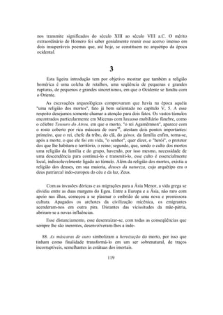 nos transmite significados do século XIII ao século VIII a.C. O mérito
extraordinário de Homero foi saber genialmente reunir esse acervo imenso em
dois insuperáveis poemas que, até hoje, se constituem no arquétipo da época
ocidental.
3
Esta ligeira introdução tem por objetivo mostrar que também a religião
homérica é uma colcha de retalhos, uma seqüência de pequenas e grandes
rupturas, de pequenos e grandes sincretismos, em que o Ocidente se fundiu com
o Oriente.
As escavações arqueológicas comprovaram que havia na época aquéia
"uma religião dos mortos", fato já bem salientado no capítulo V, 5. A esse
respeito desejamos somente chamar a atenção para dois fatos. Os vastos túmulos
encontrados particularmente em Micenas com luxuoso mobiliário fúnebre, como
o célebre Tesouro do Atreu, em que o morto, "o rei Agamêmnon", aparece com
o rosto coberto por rica máscara de ouro88
, atestam dois pontos importantes:
primeiro, que o rei, chefe da tribo, do clã, do génos, da família enfim, torna-se,
após a morte, o que ele foi em vida, "o senhor", quer dizer, o "herói", o protetor
dos que lhe habitam o território, o reino; segundo, que, sendo o culto dos mortos
uma religião da família e do grupo, havendo, por isso mesmo, necessidade de
uma descendência para continuá-lo e transmiti-lo, esse culto é essencialmente
local, indissoluvelmente ligado ao túmulo. Além da religião dos mortos, existia a
religião dos deuses, em sua maioria, deuses da natureza, cujo arquétipo era o
deus patriarcal indo-europeu do céu e da luz, Zeus.
Com as invasões dóricas e as migrações para a Ásia Menor, a vida grega se
dividiu entre as duas margens do Egeu. Entre a Europa e a Ásia, não raro com
apoio nas ilhas, começou a se plasmar o embrião de uma nova e promissora
cultura. Apagados os archotes da civilização micênica, os emigrantes
acenderam-nos em outra pira. Distantes das vicissitudes da mãe-pátria,
abriram-se a novas influências.
Esse distanciamento, esse desenraizar-se, com todas as conseqüências que
sempre lhe são inerentes, desenvolveram-lhes a inde-
88. As máscaras de ouro simbolizam a heroização do morto, por isso que
tinham como finalidade transformá-lo em um ser sobrenatural, de traços
incorruptíveis, semelhantes às estátuas dos imortais.
119
 