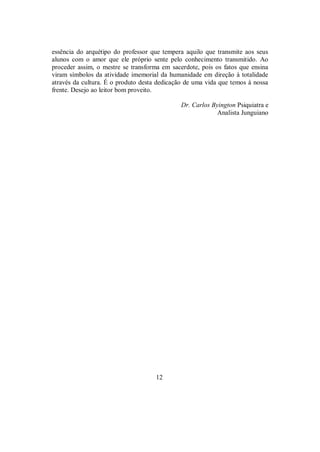 essência do arquétipo do professor que tempera aquilo que transmite aos seus
alunos com o amor que ele próprio sente pelo conhecimento transmitido. Ao
proceder assim, o mestre se transforma em sacerdote, pois os fatos que ensina
viram símbolos da atividade imemorial da humanidade em direção à totalidade
através da cultura. É o produto desta dedicação de uma vida que temos à nossa
frente. Desejo ao leitor bom proveito.
Dr. Carlos Byington Psiquiatra e
Analista Junguiano
12
 