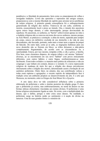 pendência e a liberdade de pensamento, bem como os emanciparam de velhas e
arraigadas tradições. Livres das opressões e repressões das antigas crenças,
prepararam-se com a mesma liberdade de espírito para arrostar novos problemas
de ordem religiosa. A primeira grande conseqüência foi o enfraquecimento
generalizado da religião dos mortos. Tratava-se de um culto, conforme se
insistiu, essencialmente local e preso ao túmulo. Ora, o túmulo dos ancestrais
agora estava longe demais, o culto interrompido, porque desvinculado da
sepultura. Os ancestrais, os senhores, os "heróis" sobreviveram apenas no mito e
a tradição religiosa não se renovou em torno dos novos senhores, mesmo porque,
na Ásia Menor, se praticava a cremação: a alma do morto, separada para sempre
do corpo, estava em definitivo excluída de seu domicílio e da vida de seus
descendentes, não havendo, portanto, nada mais a temer nem a esperar da psiqué
do falecido. De outro lado, como já se sabe, as migrações helênicas para seu
novo domicílio não se fizeram em bloco: as tribos deixaram a mãe-pátria
completamente fragmentadas, de acordo com as circunstâncias ou a
oportunidade. Estava, por isso mesmo, rompida a tribo, o clã, o génos, a família.
Pois bem, esses elementos díspares, de origens tribais e até mesmo "dialetais"
diversas, ao se encontrarem em seu novo "habitat" com povos etnicamente
diferentes, com outros hábitos e outra língua, confraternizaram-se mais
facilmente. Eram todos exilados e a maneira mais prática de refazerem a vida era
congregar o que tinham em comum, deuses e o restante. E a nova repercussão
religiosa de mudança de meio fez que a religião dos deuses prevalecesse
inteiramente sobre a religião dos mortos, determinando assim a formação de um
autêntico politeísmo. Outro fator, no entanto, deu sua contribuição valiosa a
todas essas rupturas e agregações: o recente espírito de independência face à
tradição criou um ambiente propício ao desenvolvimento da arte. E a arte que
floresceu, no momento, entre os Gregos da Ásia Menor foi a Epopéia.
A arte épica deve ter tido considerável influência sobre a primeira
elaboração do politeísmo e sobre o destino posterior da religião grega. É claro
que o politeísmo já existia, mas embrionariamente, no nome de deuses ou nas
formas míticas elementares vinculadas aos nomes divinos. O politeísmo é uma
forma religiosa estreitamente ligada ao mito. Só existe, com a multiplicidade des
deuses, que o define, porque o mito criou esses deuses. Na realidade, o
politeísmo surge na história unido ao sentimento e à noção do divino na
natureza. Uma de suas grandes fontes é o mistério do
120
 