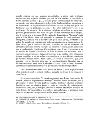 mundo exterior em que estamos mergulhados; a outra, mais profunda,
encontra-se num segundo mistério, que está em nós mesmos. A dar crédito a
Sexto Empírito (século II p.C.), filósofo grego, sistematizador do estoicismo,
Aristóteles teria esboçado uma teoria da religião fundamentada no naturalismo e
no humanismo: "A noção humana da divindade decorre de dois princípios: dos
fenômenos que se produzem na alma e dos fatos meteóricos"89
, isto é, de
fenômenos da natureza. O sentimento religioso naturalista se expressou,
portanto, primeiramente pelo mito. Este, por sua vez, se manifestará na epopéia,
que é poesia, arte e liberdade. O florescimento da epopéia na "diáspora" grega
para a Ásia Menor, onde foi sepultada a repressão do tradicionalismo da
mãe-pátria, coincidiu com o momento em que a lenda divina, libertando-se da
esfera do sagrado, se emancipou da ação sacramentai, que a representava, e do
hino divino, que a celebrava. O canto, à medida em que se despojava dos
elementos emotivos, tornava-se objeto de narrativa.90
Houve, assim, uma como
que segunda criação dos deuses. Claro está que esses deuses continuaram a ser
na Grécia da Europa e na Grécia da Ásia os deuses dos ancestrais, mas o
sortilégio, que, até então, os ligava estreitamente a seu local de culto, estava para
sempre rompido e a poesia acabou por transfigurar em seus ideais esses deuses
já bastante dessacralizados. Seres ideais, tão vivos e verdadeiros, que, pela
primeira vez, os homens com eles se confraternizaram. Gigantes que se
locomoviam como raios entre o Olimpo e a terra, eram, todavia, humanos,
compensando com sua humanidade o que haviam perdido em sacralidade.
Esse "humanismo divino" foi a marca da poesia, o sinal mágico de uma
obra através da qual o homem entalha e concebe os deuses à sua imagem e
semelhança.
Era o antropomorfismo. "O mundo grego com seus deuses é um mundo do
homem", sintetiza magistralmente Kerényi.91
Eis aí os deuses de Homero, que é
ele próprio o limite de uma evolução secular. Evolução religiosa, evolução
lingüística, com os dialetos jônico e eólio servindo-lhe de embasamento;
evolução do verso, que, a princípio, cantado, se adaptou à recitação; evolução do
mito divino e heróico, múltiplo e complexo, que acabará por se condensar num
esquema homogêneo na saga troiana; evolução dos costumes,
89. Pròs dogmatikús (Contra os dogmáticos), III, 20.
90. PETTAZZONI, Raffaele. La religio» dans la Grèce Antique. Tradução de Jean GOUILLARD.
Paris, Payot, 1953, p. 45sq.
91. KERÉNYI, Károly. Miti e misteri. Torino, Editore Boringhieri, 1980, p. 275.
121
 