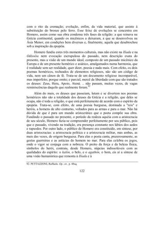 com o rito da cremação; evolução, enfim, da vida material, que assiste à
substituição do bronze pelo ferro. Esse feixe de evoluções se concentra em
Homero, assim como sua obra condensa três fases da religião: a que reinava na
Grécia continental, quando os micênicos a deixaram, a que se desenvolveu na
Ásia Menor, em condições bem diversas e, finalmente, aquela que desabrochou
sob a inspiração da epopéia.
Homero fundiu estes três momentos culturais, mas não existe na Ilíada e na
Odisséia nem evocação escrupulosa do passado, nem descrição exata do
presente, mas a visão de um mundo ideal, composto de um passado micênico da
Europa e de um presente homérico e asiático, amalgamados numa harmonia, que
é realidade sem ser realidade, quer dizer, poesia e nada mais. Com efeito, os dois
poemas homéricos, recheados de elementos religiosos, não são um código de
vida, nem um cânon de fé. Trata-se de um documento religioso incomparável,
mas imperfeito, porque omite; e parcial, mercê da liberdade com que são tratados
os deuses: Zeus, Hera, Apoio, Atená. .. não passam, muitas vezes, de vagas
reminiscências daquilo que realmente foram.92
Além do mais, os deuses que passeiam, lutam e se divertem nos poemas
homéricos não são a totalidade dos deuses da Grécia e a religião, que deles se
ocupa, não é toda a religião, o que está perfeitamente de acordo com o espírito da
epopéia. Trata-se, com efeito, de uma poesia burguesa, destinada a "reis" e
heróis, a homens de alto conturno, voltados para as armas e para o mar. Não há
dúvida de que é para um mundo aristocrático que o poeta compõe sua obra.
Fundindo o passado no presente, o período da realeza aquéia com a aristocracia
de seu século, Homero fazia-se compreender perfeitamente por seu público, pois
que o passado, vivendo na tradição, era presença constante nos lábios dos aedos
e rapsodos. Por outro lado, o público de Homero era constituído, em síntese, por
duas aristocracias: a aristocracia política e a aristocracia militar, mas ambas, as
mais das vezes, de origem burguesa. Para elas o poeta canta, prazerosamente, as
gestas guerreiras e as astúcias do homem no mar. Para elas celebra os jogos,
onde o vigor se conjuga com a nobreza. O preito da força e da beleza física,
símbolos do herói, contraiu, desde Homero, núpcias indissolúveis com as
qualidades do espírito: o kalón, o belo, e o agathón, o bom, eis aí a síntese de
uma visão humanística que remonta à Ilíada e à
92. PETTAZZONI, Raffaele. Op. cit., p. 48sq.
122
 