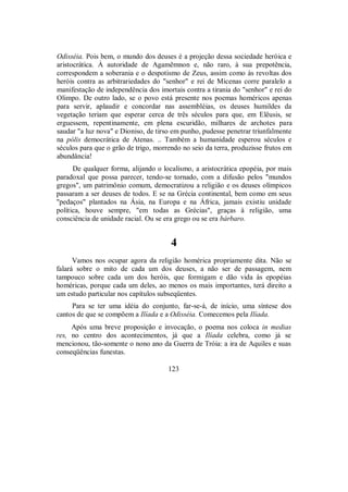 Odisséia. Pois bem, o mundo dos deuses é a projeção dessa sociedade heróica e
aristocrática. À autoridade de Agamêmnon e, não raro, à sua prepotência,
correspondem a soberania e o despotismo de Zeus, assim como às revoltas dos
heróis contra as arbitrariedades do "senhor" e rei de Micenas corre paralelo a
manifestação de independência dos imortais contra a tirania do "senhor" e rei do
Olimpo. De outro lado, se o povo está presente nos poemas homéricos apenas
para servir, aplaudir e concordar nas assembléias, os deuses humildes da
vegetação teriam que esperar cerca de três séculos para que, em Elêusis, se
erguessem, repentinamente, em plena escuridão, milhares de archotes para
saudar "a luz nova" e Dioniso, de tirso em punho, pudesse penetrar triunfalmente
na pólis democrática de Atenas. .. Também a humanidade esperou séculos e
séculos para que o grão de trigo, morrendo no seio da terra, produzisse frutos em
abundância!
De qualquer forma, alijando o localismo, a aristocrática epopéia, por mais
paradoxal que possa parecer, tendo-se tornado, com a difusão pelos "mundos
gregos", um patrimônio comum, democratizou a religião e os deuses olímpicos
passaram a ser deuses de todos. E se na Grécia continental, bem como em seus
"pedaços" plantados na Ásia, na Europa e na África, jamais existiu unidade
política, houve sempre, "em todas as Grécias", graças à religião, uma
consciência de unidade racial. Ou se era grego ou se era bárbaro.
4
Vamos nos ocupar agora da religião homérica propriamente dita. Não se
falará sobre o mito de cada um dos deuses, a não ser de passagem, nem
tampouco sobre cada um dos heróis, que formigam e dão vida às epopéias
homéricas, porque cada um deles, ao menos os mais importantes, terá direito a
um estudo particular nos capítulos subseqüentes.
Para se ter uma idéia do conjunto, far-se-á, de início, uma síntese dos
cantos de que se compõem a Ilíada e a Odisséia. Comecemos pela Ilíada.
Após uma breve proposição e invocação, o poema nos coloca in medias
res, no centro dos acontecimentos, já que a Ilíada celebra, como já se
mencionou, tão-somente o nono ano da Guerra de Tróia: a ira de Aquiles e suas
conseqüências funestas.
123
 