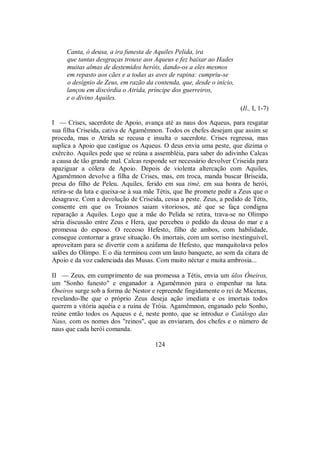 Canta, ó deusa, a ira funesta de Aquiles Pelida, ira
que tantas desgraças trouxe aos Aqueus e fez baixar ao Hades
muitas almas de destemidos heróis, dando-os a eles mesmos
em repasto aos cães e a todas as aves de rapina: cumpriu-se
o desígnio de Zeus, em razão da contenda, que, desde o início,
lançou em discórdia o Atrida, príncipe dos guerreiros,
e o divino Aquiles.
(Il., I, 1-7)
I — Crises, sacerdote de Apoio, avança até as naus dos Aqueus, para resgatar
sua filha Criseida, cativa de Agamêmnon. Todos os chefes desejam que assim se
proceda, mas o Atrida se recusa e insulta o sacerdote. Crises regressa, mas
suplica a Apoio que castigue os Aqueus. O deus envia uma peste, que dizima o
exército. Aquiles pede que se reúna a assembléia, para saber do adivinho Calcas
a causa de tão grande mal. Calcas responde ser necessário devolver Criseida para
apaziguar a cólera de Apoio. Depois de violenta altercação com Aquiles,
Agamêmnon devolve a filha de Crises, mas, em troca, manda buscar Briseida,
presa do filho de Peleu. Aquiles, ferido em sua timé, em sua honra de herói,
retira-se da luta e queixa-se à sua mãe Tétis, que lhe promete pedir a Zeus que o
desagrave. Com a devolução de Criseida, cessa a peste. Zeus, a pedido de Tétis,
consente em que os Troianos saiam vitoriosos, até que se faça condigna
reparação a Aquiles. Logo que a mãe do Pelida se retira, trava-se no Olimpo
séria discussão entre Zeus e Hera, que percebeu o pedido da deusa do mar e a
promessa do esposo. O receoso Hefesto, filho de ambos, com habilidade,
consegue contornar a grave situação. Os imortais, com um sorriso inextinguível,
aproveitam para se divertir com a azáfama de Hefesto, que manquitolava pelos
salões do Olimpo. E o dia terminou com um lauto banquete, ao som da citara de
Apoio e da voz cadenciada das Musas. Com muito néctar e muita ambrosia...
II — Zeus, em cumprimento de sua promessa a Tétis, envia um ûlos Óneiros,
um "Sonho funesto" e enganador a Agamêmnon para o empenhar na luta.
Óneiros surge sob a forma de Nestor e repreende fingidamente o rei de Micenas,
revelando-lhe que o próprio Zeus deseja ação imediata e os imortais todos
querem a vitória aquéia e a ruína de Tróia. Agamêmnon, enganado pelo Sonho,
reúne então todos os Aqueus e é, neste ponto, que se introduz o Catálogo das
Naus, com os nomes dos "reinos", que as enviaram, dos chefes e o número de
naus que cada herói comanda.
124
 