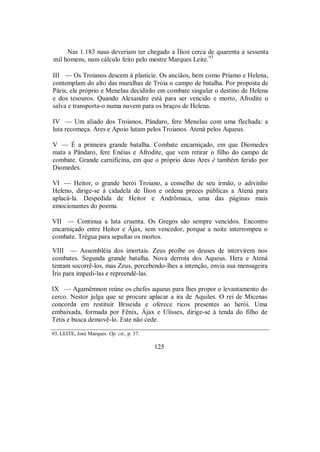 Nas 1.183 naus deveriam ter chegado a Ílion cerca de quarenta a sessenta
mil homens, num cálculo feito pelo mestre Marques Leite.93
III — Os Troianos descem à planície. Os anciãos, bem como Príamo e Helena,
contemplam do alto das muralhas de Tróia o campo de batalha. Por proposta de
Páris, ele próprio e Menelau decidirão em combate singular o destino de Helena
e dos tesouros. Quando Alexandre está para ser vencido e morto, Afrodite o
salva e transporta-o numa nuvem para os braços de Helena.
IV — Um aliado dos Troianos, Pândaro, fere Menelau com uma flechada: a
luta recomeça. Ares e Apoio lutam pelos Troianos. Atená pelos Aqueus.
V — É a primeira grande batalha. Combate encarniçado, em que Diomedes
mata a Pândaro, fere Enéias e Afrodite, que vem retirar o filho do campo de
combate. Grande carnificina, em que o próprio deus Ares é também ferido por
Diomedes.
VI — Heitor, o grande herói Troiano, a conselho de seu irmão, o adivinho
Heleno, dirige-se à cidadela de Ílion e ordena preces públicas a Atená para
aplacá-la. Despedida de Heitor e Andrômaca, uma das páginas mais
emocionantes do poema.
VII — Continua a luta cruenta. Os Gregos são sempre vencidos. Encontro
encarniçado entre Heitor e Ájax, sem vencedor, porque a noite interrompeu o
combate. Trégua para sepultar os mortos.
VIII — Assembléia dos imortais. Zeus proíbe os deuses de intervirem nos
combates. Segunda grande batalha. Nova derrota dos Aqueus. Hera e Atená
tentam socorrê-los, mas Zeus, percebendo-lhes a intenção, envia sua mensageira
Íris para impedi-las e repreendê-las.
IX — Agamêmnon reúne os chefes aqueus para lhes propor o levantamento do
cerco. Nestor julga que se procure aplacar a ira de Aquiles. O rei de Micenas
concorda em restituir Briseida e oferece ricos presentes ao herói. Uma
embaixada, formada por Fênix, Ájax e Ulisses, dirige-se à tenda do filho de
Tétis e busca demovê-lo. Este não cede.
93. LEITE, José Marques. Op. cit., p. 37.
125
 