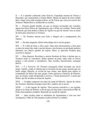 X — É o episódio conhecido como Dolonia. Expedição noturna de Ulisses e
Diomedes, que surpreendem o troiano Dólon. Matam-no depois de terem sabido
dele o lugar exato onde acampava Reso, rei da Trácia, que viera em socorro dos
Troianos. Matam Reso e roubam-lhe os cavalos.
XI — Terceira grande batalha, em que os Gregos novamente são vencidos,
apesar dos feitos bélicos de Agamêmnon, que é ferido em combate. Nestor pede
a Pátroclo que tente dobrar o ânimo de Aquiles ou que ele mesmo vista as armas
do herói para aterrorizar os Troianos.
XII — Os Troianos atacam com êxito e chegam até o acampamento dos
Aqueus.
XIII — Em luta sangrenta, Heitor tenta chegar até os navios gregos.
XIV — É o dolo de Zeus, o Diòs apáte. Hera atrai amorosamente a Zeus para
os altos do monte Ida, onde o pai dos deuses e dos homens em profunda modorra
adormece nos braços quentes da esposa. Disso se aproveita Posídon para
socorrer os Aqueus.
XV — Zeus desperta. Reverbera a astúcia feminina de Hera e declara que os
Troianos serão os vencedores. Heitor penetra na praia, onde estão os navios
gregos, e está prestes a incendiá-los. Ájax sozinho, heroicamente, consegue
detê-lo.
XVI — É a Patroclia. Os Troianos conseguem afinal incendiar um navio
grego. Aquiles, vendo as chamas que se levantam da nau grega, permite que seu
maior amigo, Pátroclo, se revista de suas armas, mas apenas para afastar os
comandados de Heitor das naus gregas. Feitos gloriosos e heróicos de Pátroclo,
que, no entanto, tendo ultrapassado o métron, o "limite permissível", é morto por
Heitor, que lhe arrebata as armas de Aquiles.
XVII — Combate sangrento em redor do corpo de Pátroclo. Apesar da vitória
dos Troianos, Menelau consegue trazer-lhe o cadáver até os navios.
XVIII — A dor ingente de Aquiles. Tétis procura consolá-lo e, em seguida,
dirige-se às forjas de Hefesto, a fim de que este faça para o inconsolável filho de
Peleu uma armadura completa. Descrição do escudo de Aquiles.
XIX — Após receber todas as satisfações de Agamêmnon e com sua timé
recomposta, o filho de Tétis prepara-se para retornar ao combate.
126
 