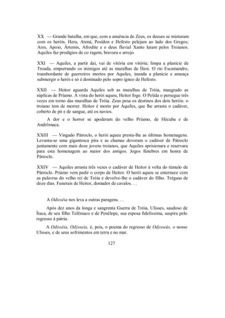 XX — Grande batalha, em que, com a anuência de Zeus, os deuses se misturam
com os heróis. Hera, Atená, Posídon e Hefesto pelejam ao lado dos Gregos;
Ares, Apoio, Ártemis, Afrodite e o deus fluvial Xanto lutam pelos Troianos.
Aquiles faz prodígios de co ragem, bravura e arrojo.
XXI — Aquiles, a partir daí, vai de vitória em vitória; limpa a planície de
Troada, empurrando os inimigos até as muralhas de Ílion. O rio Escamandro,
transbordante de guerreiros mortos por Aquiles, inunda a planície e ameaça
submergir o herói e só é dominado pelo sopro ígneo de Hefesto.
XXII — Heitor aguarda Aquiles sob as muralhas de Tróia, maugrado as
súplicas de Príamo. A vista do herói aqueu, Heitor foge. O Pelida o persegue três
vezes em torno das muralhas de Tróia. Zeus pesa os destinos dos dois heróis: o
troiano tem de morrer. Heitor é morto por Aquiles, que lhe arrasta o cadáver,
coberto de pó e de sangue, até os navios.
A dor e o horror se apoderam do velho Príamo, de Hécuba e de
Andrômaca.
XXIII — Vingado Pátroclo, o herói aqueu presta-lhe as últimas homenagens.
Levanta-se uma gigantesca pira e as chamas devoram o cadáver de Pátroclo
juntamente com mais doze jovens troianos, que Aquiles aprisionara e reservara
para esta homenagem ao maior dos amigos. Jogos fúnebres em honra de
Pátroclo.
XXIV — Aquiles arrasta três vezes o cadáver de Heitor à volta do túmulo de
Pátroclo. Príamo vem pedir o corpo de Heitor. O herói aqueu se enternece com
as palavras do velho rei de Tróia e devolve-lhe o cadáver do filho. Tréguas de
doze dias. Funerais de Heitor, domador de cavalos. . .
A Odisséia nos leva a outras paragens. . .
Após dez anos da longa e sangrenta Guerra de Tróia, Ulisses, saudoso de
Ítaca, de seu filho Telêmaco e de Penélope, sua esposa fidelíssima, suspira pelo
regresso à pátria.
A Odisséia, Odýsseia, é, pois, o poema do regresso de Odysseús, o nosso
Ulisses, e de seus sofrimentos em terra e no mar.
127
 