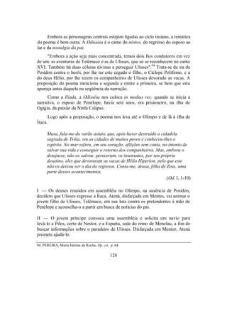 Embora as personagens centrais estejam ligadas ao ciclo troiano, a temática
do poema é bem outra. A Odisséia é o canto do nóstos, do regresso do esposo ao
lar e da nostalgia da paz.
"Embora a ação seja mais concentrada, temos dois fios condutores em vez
de um: as aventuras de Telêmaco e as de Ulisses, que só se reconhecem no canto
XVI. Também há duas cóleras divinas a perseguir Ulisses".94
Trata-se da ira de
Posídon contra o herói, por lhe ter este cegado o filho, o Ciclope Polifemo, e a
do deus Hélio, por lhe terem os companheiros de Ulisses devorado as vacas. A
proposição do poema menciona a segunda e omite a primeira, se bem que esta
apareça antes daquela na seqüência da narração.
Como a Ilíada, a Odisséia nos coloca in medias res: quando se inicia a
narrativa, o esposo de Penélope, havia sete anos, era prisioneiro, na ilha de
Ogígia, da paixão da Ninfa Calipso.
Logo após a proposição, o poema nos leva até o Olimpo e de lá à ilha de
Ítaca.
Musa, fala-me do varão astuto, que, após haver destruído a cidadela
sagrada de Tróia, viu as cidades de muitos povos e conheceu-lhes o
espírito. No mar sofreu, em seu coração, aflições sem conta, no intento de
salvar sua vida e conseguir o retorno dos companheiros. Mas, embora o
desejasse, não os salvou: pereceram, os insensatos, por seu próprio
desatino, eles que devoraram as vacas de Hélio Hiperíon, pelo que este
não os deixou ver o dia do regresso. Conta-me, deusa, filha de Zeus, uma
parte desses acontecimentos.
(Od. I, 1-10)
I — Os deuses reunidos em assembléia no Olimpo, na ausência de Posídon,
decidem que Ulisses regresse a Ítaca. Atená, disfarçada em Mentes, vai animar o
jovem filho de Ulisses, Telêmaco, em sua luta contra os pretendentes à mão de
Penélope e aconselha-o a partir em busca de notícias do pai.
II — O jovem príncipe convoca uma assembléia e solicita um navio para
levá-lo a Pilos, corte de Nestor, e a Esparta, sede do reino de Menelau, a fim de
buscar informações sobre o paradeiro de Ulisses. Disfarçada em Mentor, Atená
promete ajudá-lo.
94. PEREIRA, Maria Helena da Rocha, Op. cit., p. 64.
128
 