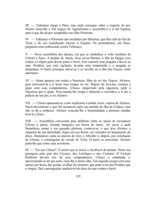 III — Telêmaco chega a Pilos, mas nada consegue saber a respeito do pai.
Nestor conta-lhe o fim trágico de Agamêmnon e aconselha-o a ir até Esparta,
para o que lhe dá por companhia seu filho Pisístrato.
IV — Telêmaco e Pisístrato são recebidos por Menelau, que lhes fala do fim de
Tróia e de seu tumultuado retorno a Esparta. Os pretendentes, em Ítaca,
preparam uma emboscada contra Telêmaco.
V — Nova assembléia dos deuses, em que se estabelece a volta imediata de
Ulisses a Ítaca. A pedido de Atená, Zeus envia Hermes à ilha de Ogígia com
ordem a Calipso para deixar partir o herói. Este constrói uma jangada e faz-se ao
mar. Posídon, que está vigilante, levanta uma tempestade e a jangada se
despedaça. O herói consegue salvar-se e se recolhe nu à ilha dos Feaces, onde
adormece.
VI — Atená aparece em sonho a Nausícaa, filha do rei dos Feaces, Alcínoo,
para convencê-la a ir lavar suas roupas no rio. Depois de lavá-las, começa a
jogar com suas companheiras. Ulisses, despertado pela algazarra, pede a
Nausícaa que o ajude. Esta manda-lhe roupa e alimento e convida-o a ir até o
palácio de seu pai, o rei Alcínoo.
VII — Ulisses apresenta-se como suplicante à rainha Arete, esposa de Alcínoo.
Narra brevemente o que lhe aconteceu após sua partida da ilha de Calipso, mas
não se dá a conhecer. Alcínoo concede-lhe a hospitalidade e promete mandar
levá-lo a Ítaca.
VIII — Assembléia convocada para deliberar sobre os meios de reconduzir
Ulisses à pátria. Grande banquete em honra do herói. Ao ouvir o aedo
Demódoco cantar o seu passado glorioso, comove-se, o que leva Alcínoo a
suspeitar de sua identidade. Jogos em sua honra: sai vencedor no lançamento do
disco. Demódoco canta os amores de Ares e Afrodite e, depois, por solicitação
de Ulisses, o estratagema do cavalo de Tróia. O herói se emociona. Alcínoo
pede-lhe que conte suas aventuras.
IX — "Eu sou Ulisses". É assim que se inicia o flashback do poema. Narra sua
passagem pelo país dos Cícones, dos Lotófagos e dos Ciclopes. O Ciclope
Polifemo devora seis de seus companheiros. Ulisses o embebeda e,
aproveitando-se de seu sono, vaza-lhe o único olho. Em seguida escapa com seus
nautas por baixo das gordas ovelhas do monstro, que pede a seu pai Posídon que
o vingue. Daí a perseguição implacável do deus do mar contra o herói.
129
 