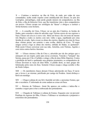 X — Continua a narrativa: na ilha de Éolo, de onde, por culpa de seus
comandados, acaba sendo expulso como amaldiçoado dos deuses; no país dos
Lestrigões, antropófagos, onde perde grande número de companheiros; na ilha
de Eéia, a ilha da feiticeira Circe, que lhe transforma vinte e dois companheiros
em porcos. Ulisses escapa aos sortilégios da "deusa" e obriga-a a restituir a
forma humana a seus homens.
XI — A conselho de Circe, Ulisses vai ao país dos Cimérios, às bordas do
Hades, para consultar a alma do adivinho cego Tirésias acerca de seu regresso a
Ítaca. Ulisses não desceu à outra vida. Abriu um fosso e fez em torno do mesmo
três libações a todos os mortos com mel, vinho e água, espalhando por cima
farinha de cevada. Após evocar as almas dos mortos, degolou em cima do fosso
duas vítimas pretas: um carneiro e uma ovelha, dádivas de Circe. "O negro
sangue correu e logo as almas dos mortos, subindo do Hades, se ajuntaram".
Pôde assim Ulisses conversar com sua mãe, Anticléia, com Tirésias, Aquiles e
com vários outros heróis e heroínas.
XII — Ulisses retorna à ilha de Circe e, advertido por ela dos perigos que o
ameaçam em seu trajeto, parte para novas aventuras. Vencida a "tentação" das
Sereias, passa por Cila e Caribdes e atinge a ilha do deus Hélio Hiperíon. Contra
a proibição do herói e quebrando seus próprios juramentos, os companheiros de
Ulisses devoram as vacas do deus Hélio. A pedido deste, as naus gregas são
fulminadas pelos raios de Zeus. Somente Ulisses escapa e chega sozinho à ilha
da Ninfa Calipso.
XIII — Os marinheiros feaces deixam Ulisses adormecido em Ítaca. O navio
que o levou é, ao retornar, petrificado por castigo de Posídon. Atená disfarça o
herói em mendigo.
XIV — Chega à cabana de seu fiel e humilde servidor, o porcariço Eumeu, que
não o reconhece. É informado de como andam as coisas em Ítaca.
XV — Retorno de Telêmaco. Atená lhe aparece em sonhos e indica-lhe o
caminho a seguir para evitar a emboscada dos pretendentes.
XVI — Chegada de Telêmaco à cabana de Eumeu. Enquanto este vai prevenir
Penélope do regresso do filho, Ulisses e Telêmaco se reconhecem e preparam o
extermínio dos pretendentes.
130
 