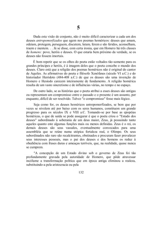 5
Dada esta visão de conjunto, não é muito difícil caracterizar a cada um dos
deuses antropomorfizados que agem nos poemas homéricos: deuses que amam,
odeiam, protegem, perseguem, discutem, lutam, ferem e são feridos, aconselham,
traem e mentem. . . Já se disse, com certa ironia, que em Homero há três classes
de homens: povo, heróis e deuses. O que estaria bem próximo da verdade, se os
deuses não fossem imortais.
É bom repetir que se os olhos do poeta estão voltados tão-somente para os
grandes príncipes e heróis, é à imagem deles que o poeta concebe o mundo dos
deuses. Claro está que a religião dos poemas homéricos não é original do cantor
de Aquiles. As afirmativas do poeta e filósofo Xenófanes (século VI a.C.) e do
historiador Heródoto (484-408 a.C.) de que os deuses são uma invenção de
Homero e Hesíodo carecem inteiramente de fundamento. A religião homérica
resulta de um vasto sincretismo e de influências várias, no tempo e no espaço.
De outro lado, se as histórias que o poeta atribui a esses deuses são antigas
ou representam um compromisso entre o passado e o presente é um assunto, por
enquanto, difícil de ser resolvido. Talvez "o compromisso" fosse mais lógico.
Seja como for, os deuses homéricos antropomorfizados, se bem que por
vezes se nivelem até por baixo com os seres humanos, constituem um grande
progresso para os séculos IX e VIII a.C. Tomando-se por base as epopéias
homéricas, o que de saída se pode assegurar é que o poeta criou o "Estado dos
deuses" subordinado à soberania de um deus maior, Zeus, já possuindo tanto
aqueles quanto este algumas funções mais ou menos definidas. Zeus é o rei, os
demais deuses são seus vassalos, eventualmente convocados para uma
assembléia que se reúne numa utópica fortaleza real, o Olimpo. Os seus
subordinados não raro são recalcitrantes, obstinados e procuram fazer prevalecer
seus interesses pessoais, mas o pai dos deuses e dos homens os reduz à
obediência com frases duras e ameaças terríveis, que, na realidade, quase nunca
se cumprem.
"A concepção de um Estado divino sob o governo de Zeus foi tão
profundamente gravada pela autoridade de Homero, que pôde atravessar
incólume a transformação política que em época antiga eliminou a realeza,
substituindo-a pela aristocracia ou pela
132
 