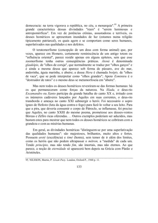 democracia: na terra vigorava a república, no céu, a monarquia".95
A primeira
grande característica dessas divindades "reais" é "serem luminosas e
antropomórficas". Em vez de potências ctônias, assustadoras e terríveis, os
deuses homéricos se apresentam inundados de luz (estamos numa religião
tipicamente patriarcal), os quais agem e se comportam como seres humanos,
superlativados nas qualidades e nos defeitos.
O teratomorfismo (concepção de um deus com forma animal) que, por
vezes, aparece em Homero, certamente reminiscência de um antigo totem ou
"influência oriental", parece residir apenas em alguns epítetos, sem que esse
zoomorfismo tenha outras conseqüências práticas. Atená é denominada
glaukôpis, de "olhos de coruja", que normalmente se traduz por "olhos garços" e
é ainda a mesma deusa que aparece sob forma de pássaro, ave do mar,
andorinha, águia marinha, e abutre; a deusa Hera é chamada boôpis, de "olhos
de vaca", que se pode interpretar como "olhos grandes"; Apoio Esminteu é o
"destruidor de ratos" e o mesmo deus se metamorfoseia em "abutre".
Mas nem todos os deuses homéricos revestiram-se das formas humanas: há
os que permaneceram como forças da natureza. Na Ilíada, o deus-rio
Escamandro ou Xanto participa da grande batalha do canto XX e, irritado com
os inúmeros cadáveres lançados por Aquiles em suas correntes, o deus-rio
transborda e ameaça no canto XXI submergir o herói. Foi necessário o sopro
ígneo de Hefesto (luta da água contra o fogo) para fazê-lo voltar a seu leito. Para
que a pira, que deveria consumir o corpo de Pátroclo, se inflamasse, foi preciso
que Aquiles, no canto XXIII do mesmo poema, prometesse aos deuses-ventos
Bóreas e Zéfiro ricas oferendas. . . Outros exemplos poderiam ser aduzidos, mas
bastam estes para mostrar que nem todos os deuses homéricos se cobriram com a
grandeza e com as misérias humanas.
Em geral, as divindades homéricas "distinguem-se por uma superlativação
das qualidades humanas": são majestosos, brilhantes, muito altos e fortes.
Possuem areté (excelência) e timé (honra), sem temor de ir além dos limites,
como os heróis que não podem ultrapassar o métron, a "medida" de cada um.
Tendo princípio, mas não tendo fim, são imortais, mas não eternos. Ao que
parece, a noção de eternidade só aparecerá bem depois na Grécia com Platão e
Aristóteles.
95. NILSSON, Martin, P. Greek Piety. London, Oxford P., 1948 p. 11.
133
 