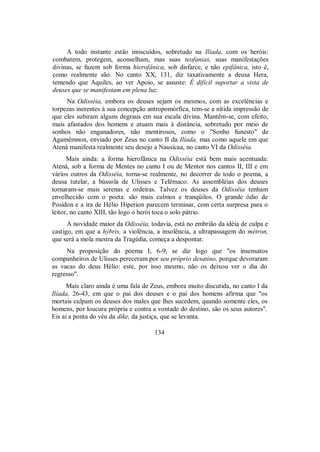 A todo instante estão imiscuídos, sobretudo na Ilíada, com os heróis:
combatem, protegem, aconselham, mas suas teofanias, suas manifestações
divinas, se fazem sob forma hierofânica, sob disfarce, e não epifânica, isto é,
como realmente são. No canto XX, 131, diz taxativamente a deusa Hera,
temendo que Aquiles, ao ver Apoio, se assuste: É difícil suportar a vista de
deuses que se manifestam em plena luz.
Na Odisséia, embora os deuses sejam os mesmos, com as excelências e
torpezas inerentes à sua concepção antropomórfica, tem-se a nítida impressão de
que eles subiram alguns degraus em sua escala divina. Mantêm-se, com efeito,
mais afastados dos homens e atuam mais à distância, sobretudo por meio de
sonhos não enganadores, não mentirosos, como o "Sonho funesto" de
Agamêmnon, enviado por Zeus no canto II da Ilíada, mas como aquele em que
Atená manifesta realmente seu desejo a Nausícaa, no canto VI da Odisséia.
Mais ainda: a forma hierofânica na Odisséia está bem mais acentuada:
Atená, sob a forma de Mentes no canto I ou de Mentor nos cantos II, III e em
vários outros da Odisséia, torna-se realmente, no decorrer de todo o poema, a
deusa tutelar, a bússola de Ulisses e Telêmaco. As assembléias dos deuses
tornaram-se mais serenas e ordeiras. Talvez os deuses da Odisséia tenham
envelhecido com o poeta: são mais calmos e tranqüilos. O grande ódio de
Posídon e a ira de Hélio Hiperíon parecem terminar, com certa surpresa para o
leitor, no canto XIII, tão logo o herói toca o solo pátrio.
A novidade maior da Odisséia, todavia, está no embrião da idéia de culpa e
castigo, em que a hýbris, a violência, a insolência, a ultrapassagem do métron,
que será a mola mestra da Tragédia, começa a despontar.
Na proposição do poema I, 6-9, se diz logo que "os insensatos
companheiros de Ulisses pereceram por seu próprio desatino, porque devoraram
as vacas do deus Hélio: este, por isso mesmo, não os deixou ver o dia do
regresso".
Mais claro ainda é uma fala de Zeus, embora muito discutida, no canto I da
Ilíada, 26-43, em que o pai dos deuses e o pai dos homens afirma que "os
mortais culpam os deuses dos males que lhes sucedem, quando somente eles, os
homens, por loucura própria e contra a vontade do destino, são os seus autores".
Eis aí a ponta do véu da díke, da justiça, que se levanta.
134
 