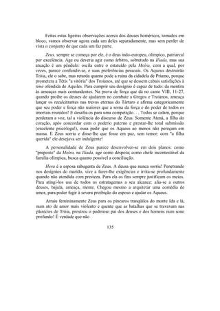 Feitas estas ligeiras observações acerca dos deuses homéricos, tomados em
bloco, vamos observar agora cada um deles separadamente, mas sem perder de
vista o conjunto de que cada um faz parte.
Zeus, sempre se começa por ele, é o deus indo-europeu, olímpico, patriarcal
por excelência. Age ou deveria agir como árbitro, sobretudo na Ilíada, mas sua
atuação é um pêndulo: oscila entre o estatuído pela Moîra, com a qual, por
vezes, parece confundir-se, e suas preferências pessoais. Os Aqueus destruirão
Tróia, ele o sabe, mas retarda quanto pode a ruína da cidadela de Príamo, porque
prometera a Tétis "a vitória" dos Troianos, até que se dessem cabais satisfações à
timé ofendida de Aquiles. Para cumprir seu desígnio é capaz de tudo: da mentira
às ameaças mais contundentes. Na prova de força que dá no canto VIII, 11-27,
quando proíbe os deuses de ajudarem no combate a Gregos e Troianos, ameaça
lançar os recalcitrantes nas trevas eternas do Tártaro e afirma categoricamente
que seu poder e força não maiores que a soma da força e do poder de todos os
imortais reunidos! E desafia-os para uma competição. . . Todos se calam, porque
perderam a voz, tal a violência do discurso de Zeus. Somente Atená, a filha do
coração, após concordar com o poderio paterno e prestar-lhe total submissão
(excelente psicóloga!), ousa pedir que os Aqueus ao menos não pereçam em
massa. E Zeus sorriu e disse-lhe que fosse em paz, sem temor: com "a filha
querida" ele desejava ser indulgente!
A personalidade de Zeus parece desenvolver-se em dois planos: como
"preposto" da Moîra, na Ilíada, age como déspota; como chefe incontestável da
família olímpica, busca quanto possível a conciliação.
Hera é a esposa rabugenta de Zeus. A deusa que nunca sorriu! Penetrando
nos desígnios do marido, vive a fazer-lhe exigências e irrita-se profundamente
quando não atendida com presteza. Para ela os fins sempre justificam os meios.
Para atingi-los usa de todos os estratagemas a seu alcance: alia-se a outros
deuses, bajula, ameaça, mente. Chegou mesmo a arquitetar uma comédia de
amor, para poder fugir à severa proibição do esposo e ajudar os Aqueus.
Atraiu femininamente Zeus para os píncaros tranqüilos do monte Ida e lá,
num ato de amor mais violento e quente que as batalhas que se travavam nas
planícies de Tróia, prostrou o poderoso pai dos deuses e dos homens num sono
profundo! É verdade que não
135
 