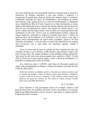 raro Zeus manifesta por ela um profundo desprezo e surgem então as ameaças e
afirmativas de domínio masculino, o que mais acentua a fraqueza e a
insegurança do grande deus olímpico, porque tais ameaças nunca se cumprem.
Conhecedor profundo do rancor, da irritabilidade e da insolência da esposa,
Zeus procura evitar, quanto possível, as cenas de insubordinação e a linguagem
crua e desabrida da filha de Crono. Esquiva-se ou busca harmonizar as coisas,
dando a falsa impressão de que o destino dos mortais depende mais do humor de
Hera do que da onipotência do esposo. Em relação aos demais deuses e aos
heróis, a deusa não tem meios-termos: ama ou odeia e na consecução destes dois
sentimentos vai até o fim. Tem-se visto no comportamento de Hera, a deusa dos
amores legítimos, sobretudo na influência exercida sobre Zeus, o reflexo da
poderosa deusa da fecundidade (e ela realmente o foi em Creta), a cujo lado o
esposo divino desempenharia um papel muito secundário: apenas o de deus
masculino fecundador. A cena de amor no monte Ida simbolizaria tão-somente
uma hierogamia, isto é, uma união, um casamento sagrado, visando à
fertilidade.
Atená é o outro lado de Hera no coração de Zeus. Nascida sem mãe, das
meninges do deus, é, já se mostrou, a filha querida, cujos desejos e rogos, mais
cedo ou mais tarde, são sempre atendidos e cujas rebeldias sempre entristecem,
"pois estas lhe são tanto mais penosas quanto mais querida é a filha". O canto
VIII da Ilíada está aí para mostrar quanto Atená, a deusa da inteligência, é a
preferida e a mimada pelo senhor do Olimpo.
Ares, ferido no canto V, 856-861, pela lança de Diomedes, guiada por
Atená, sobe ensangüentado ao Olimpo e vitupera duramente a proteção de Zeus
à filha de olhos garços:
Todos nós estamos revoltados contra ti. Geraste uma louca execrável, que
só medita atrocidades. Todos os demais deuses que habitam o Olimpo te
ouvem e cada um de nós te é submisso. A ela, todavia, jamais diriges uma
palavra, um gesto de censura. Tu lhe soltas as rédeas, porque sozinho
deste à luz esta filha destruidora.
(Il. V, 875-880)
Apoio homérico é uma personagem divina em evolução. Ainda se está
longe do deus da luz, do equilíbrio, do gnôthi s'autón, do conhece-te a ti mesmo,
daquele que Platão denominou pátrios eksegetês, quer dizer, o exegeta nacional.
O Apoio da Ilíada é um deus
136
 