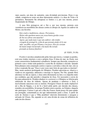 mais caseiro, um deus de santuário, uma divindade provinciana. Preso à sua
cidade, comporta-se como um deus tipicamente asiático: é o deus de Tróia e lá
permanece. Raramente lhe ultrapassa os limites e é, por isso mesmo, pouco
freqüentador do Olimpo.
A seus fiéis protege-os até o fim e, por isso mesmo, protesta com
veemência na assembléia dos deuses contra os ultrajes de Aquiles ao cadáver de
Heitor, seu favorito:
Sois cruéis e malfeitores, deuses. Porventura,
Heitor não queimou nunca em vossa honra gordas coxas
de boi ou cabras sem mancha?
Agora, que nada mais é que um cadáver, não tendes
coragem de protegê-lo, a fim de que possam ainda vê-lo sua
mãe, seu filho, seu pai Príamo e seu povo. Eles já o teriam
há muito tempo incinerado e há muito lhe teriam
prestado as honras fúnebres!
(Il. XXIV, 33-38)
Posídon é um deus amadurecido pelas lutas que travou, e sempre as perdeu,
com seus irmãos imortais e com o próprio Zeus. O deus do mar, na Ilíada, tem
como característica fundamental a prudência. Sempre que discorda, comunica-se
primeiro com o irmão todo-poderoso e acata-lhe de imediato a decisão. Quando
Hera planejou uma conjuração contra o esposo e convidou o deus do mar, este se
irrita e responde-lhe que "Zeus é cem vezes mais forte do que todos os imortais".
Mas, numa ausência prolongada do Olímpico, Posídon aproxima-se, observa e,
vendo-se em segurança, admoesta e encoraja os Aqueus. Por fim, quando Hera
adormece no Ida ao esposo, o deus entra diretamente na luta e se empenha tanto
nos combates, que não percebe o despertar de Zeus. Foi necessário o envio de
Íris para admoestá-lo. Posídon obedece in continenti e o Olímpico se felicita pela
submissão do deus do tridente. Apesar de prudente e submisso a Zeus, é
incrivelmente rancoroso com os mortais. Perseguiu Ulisses de modo implacável
até a ilha de Ogígia, e se de lá o herói pôde partir, por decisão dos deuses,
reunidos em assembléia, foi porque Posídon estava ausente, na Etiópia e daquela
não participou. Curioso é que até a ilha dos Feaces Atená pouco fez para ajudar
seu protegido, contentando-se em agir indiretamente junto a Zeus. A partir da
corte de Alcínoo é que a "filha predileta" intervém diretamente e assegura a
salvação de Ulisses. Há, segundo se crê, uma divisão de zonas de influência de
cada um dos deuses:
137
 