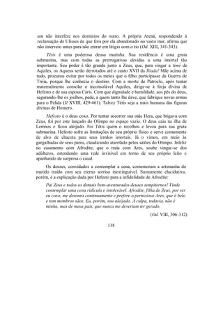 um não interfere nos domínios do outro. A própria Atená, respondendo à
reclamação de Ulisses de que fora por ela abandonado no vasto mar, afirma que
não interveio antes para não entrar em litígio com o tio (Od. XIII, 341-343).
Tétis é uma poderosa deusa marinha. Sua residência é uma gruta
submarina, mas com todas as prerrogativas devidas a uma imortal tão
importante. Seu poder é tão grande junto a Zeus, que, para vingar a timé de
Aquiles, os Aqueus serão derrotados até o canto XVII da Ilíada! Mãe acima de
tudo, procurou evitar por todos os meios que o filho participasse da Guerra de
Tróia, porque lhe conhecia o destino. Com a morte de Pátroclo, após tentar
maternalmente consolar o inconsolável Aquiles, dirige-se à forja divina de
Hefesto e de sua esposa Cáris. Com que dignidade e humildade, aos pés do deus,
segurando-lhe os joelhos, pede, a quem tanto lhe deve, que fabrique novas armas
para o Pelida (Il XVIII, 429-461). Talvez Tétis seja a mais humana das figuras
divinas de Homero.
Hefesto é o deus coxo. Por tentar socorrer sua mãe Hera, que brigava com
Zeus, foi por este lançado do Olimpo no espaço vazio. O deus caiu na ilha de
Lemnos e ficou aleijado. Foi Tétis quem o recolheu e levou para sua gruta
submarina. Hefesto sofre as limitações de seu próprio físico e serve comumente
de alvo de chacota para seus irmãos imortais. Já o vimos, em meio às
gargalhadas de seus pares, claudicando atarefado pelos salões do Olimpo. Infeliz
no casamento com Afrodite, que o traía com Ares, soube vingar-se dos
adúlteros, estendendo uma rede invisível em torno de seu próprio leito e
apanhando de surpresa o casal.
Os deuses, convidados a contemplar a cena, comemoram a artimanha do
marido traído com seu eterno sorriso inextinguível. Sumamente elucidativa,
porém, é a explicação dada por Hefesto para a infidelidade de Afrodite:
Pai Zeus e todos os demais bem-aventurados deuses sempiternos! Vinde
contemplar uma cena ridícula e intolerável. Afrodite, filha de Zeus, por ser
eu coxo, me desonra continuamente e prefere o pernicioso Ares, que é belo
e tem membros sãos. Eu, porém, sou aleijado. A culpa, todavia, não é
minha, mas de meus pais, que nunca me deveriam ter gerado.
(Od. VIII, 306-312)
138
 